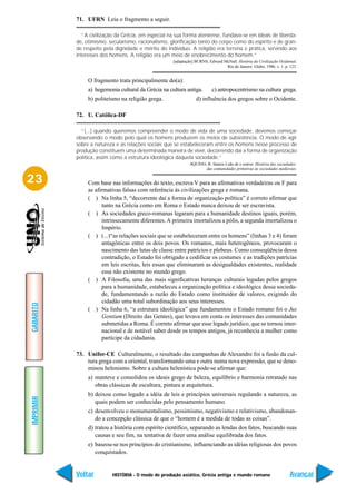 71. UFRN Leia o fragmento a seguir.

             “A civilização da Grécia, em especial na sua forma ateniense, fundava-se em ideais de liberda-
           de, otimismo, secularismo, racionalismo, glorificação tanto do corpo como do espírito e de gran-
           de respeito pela dignidade e mérito do indivíduo. A religião era terrena e prática, servindo aos
           interesses dos homens. A religião era um meio de enobrecimento do homem.”
                                                     [adaptação] BURNS, Edward McNall. História da Civilização Ocidental.
                                                                                Rio de Janeiro: Globo, 1986. v. 1. p. 123.


                O fragmento trata principalmente do(a):
                a) hegemonia cultural da Grécia na cultura antiga.        c) antropocentrismo na cultura grega.
                b) politeísmo na religião grega.                 d) influência dos gregos sobre o Ocidente.

           72. U. Católica-DF

             “(...) quando queremos compreender o modo de vida de uma sociedade, devemos começar
           observando o modo pelo qual os homens produzem os meios de subsistência. O modo de agir
           sobre a natureza e as relações sociais que se estabeleceram entre os homens nesse processo de
           produção constituem uma determinada maneira de viver, decorrendo daí a forma de organização
           política, assim como a estrutura ideológica daquela sociedade.”
                                                              AQUINO, R. Santos Leão de e outros. História das sociedades:
                                                                     das comunidades primitivas às sociedades medievais.


23              Com base nas informações do texto, escreva V para as afirmativas verdadeiras ou F para
                as afirmativas falsas com referência às civilizações grega e romana.
                ( ) Na linha 5, “decorrente daí a forma de organização política” é correto afirmar que
                      tanto na Grécia como em Roma o Estado nunca deixou de ser escravista.
                ( ) As sociedades greco-romanas legaram para a humanidade destinos iguais, porém,
                      intrinsecamente diferentes. A primeira imortalizou a pólis, a segunda imortalizou o
                      Império.
                ( ) (...)“as relações sociais que se estabeleceram entre os homens” (linhas 3 e 4) foram
                      antagônicas entre os dois povos. Os romanos, mais heterogêneos, provocaram o
                      nascimento das lutas de classe entre patrícios e plebeus. Como conseqüência dessa
                      contradição, o Estado foi obrigado a codificar os costumes e as tradições patrícias
                      em leis escritas, leis essas que eliminaram as desigualdades existentes, realidade
                      essa não existente no mundo grego.
                ( ) A Filosofia, uma das mais significativas heranças culturais legadas pelos gregos
                      para a humanidade, estabeleceu a organização política e ideológica dessa socieda-
                      de, fundamentando a razão do Estado como instituidor de valores, exigindo do
                      cidadão uma total subordinação aos seus interesses.
GABARITO




                ( ) Na linha 6, “a estrutura ideológica” que fundamentou o Estado romano foi o Jus
                      Gentium (Direito das Gentes), que levava em conta os interesses das comunidades
                      submetidas a Roma. É correto afirmar que esse legado jurídico, que se tornou inter-
                      nacional e de notável saber desde os tempos antigos, já reconhecia a mulher como
                      partícipe da cidadania.

           73. Unifor-CE Culturalmente, o resultado das campanhas de Alexandre foi a fusão da cul-
               tura grega com a oriental, transformando uma e outra numa nova expressão, que se deno-
               minou helenismo. Sobre a cultura helenística pode-se afirmar que:
                a) manteve e consolidou os ideais grego de beleza, equilíbrio e harmonia retratado nas
                   obras clássicas de escultura, pintura e arquitetura.
                b) deixou como legado a idéia de leis e princípios universais regulando a natureza, as
IMPRIMIR




                   quais podem ser conhecidas pelo pensamento humano.
                c) desenvolveu o monumentalismo, pessimismo, negativismo e relativismo, abandonan-
                   do a concepção clássica de que o “homem é a medida de todas as coisas”.
                d) tratou a história com espírito científico, separando as lendas dos fatos, buscando suas
                   causas e seu fim, na tentativa de fazer uma análise equilibrada dos fatos.
                e) baseou-se nos princípios do cristianismo, influenciando as idéias religiosas dos povos
                   conquistados.


           Voltar         HISTÓRIA - O modo de produção asiático, Grécia antiga e mundo romano                        Avançar
 