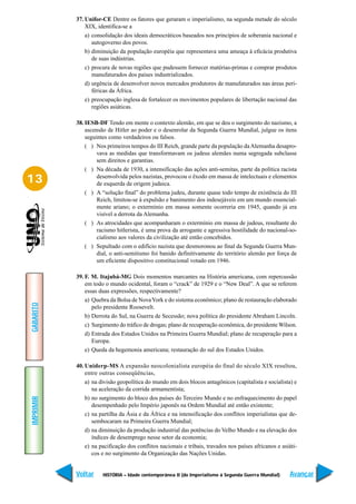 37. Unifor-CE Dentre os fatores que geraram o imperialismo, na segunda metade do século
               XIX, identifica-se a
               a) consolidação dos ideais democráticos baseados nos princípios de soberania nacional e
                  autogoverno dos povos.
               b) diminuição da população européia que representava uma ameaça à eficácia produtiva
                  de suas indústrias.
               c) procura de novas regiões que pudessem fornecer matérias-primas e comprar produtos
                  manufaturados dos países industrializados.
               d) urgência de desenvolver novos mercados produtores de manufaturados nas áreas peri-
                  féricas da África.
               e) preocupação inglesa de fortalecer os movimentos populares de libertação nacional das
                  regiões asiáticas.

           38. IESB-DF Tendo em mente o contexto alemão, em que se deu o surgimento do nazismo, a
               ascensão de Hitler ao poder e o desenrolar da Segunda Guerra Mundial, julgue os itens
               seguintes como verdadeiros ou falsos.
               ( ) Nos primeiros tempos do III Reich, grande parte da população da Alemanha desapro-
                    vava as medidas que transformavam os judeus alemães numa segregada subclasse
                    sem direitos e garantias.
               ( ) Na década de 1930, a intensificação das ações anti-semitas, parte da política racista
13                  desenvolvida pelos nazistas, provocou o êxodo em massa de intelectuais e elementos
                    de esquerda de origem judaica.
               ( ) A “solução final” do problema judeu, durante quase todo tempo de existência do III
                    Reich, limitou-se à expulsão e banimento dos indesejáveis em um mundo essencial-
                    mente ariano; o extermínio em massa somente ocorreria em 1945, quando já era
                    visível a derrota da Alemanha.
               ( ) As atrocidades que acompanharam o extermínio em massa de judeus, resultante do
                    racismo hitlerista, é uma prova da arrogante e agressiva hostilidade do nacional-so-
                    cialismo aos valores da civilização até então concebidos.
               ( ) Sepultado com o edifício nazista que desmoronou ao final da Segunda Guerra Mun-
                    dial, o anti-semitismo foi banido definitivamente do território alemão por força de
                    um eficiente dispositivo constitucional votado em 1946.

           39. F. M. Itajubá-MG Dois momentos marcantes na História americana, com repercussão
               em todo o mundo ocidental, foram o “crack” de 1929 e o “New Deal”. A que se referem
               essas duas expressões, respectivamente?
               a) Quebra da Bolsa de Nova York e do sistema econômico; plano de restauração elaborado
GABARITO




                  pelo presidente Roosevelt.
               b) Derrota do Sul, na Guerra de Secessão; nova política do presidente Abraham Lincoln.
               c) Surgimento do tráfico de drogas; plano de recuperação econômica, do presidente Wilson.
               d) Entrada dos Estados Unidos na Primeira Guerra Mundial; plano de recuperação para a
                  Europa.
               e) Queda da hegemonia americana; restauração do sul dos Estados Unidos.

           40. Uniderp-MS A expansão neocolonialista européia do final do século XIX resultou,
               entre outras conseqüências,
               a) na divisão geopolítica do mundo em dois blocos antagônicos (capitalista e socialista) e
                  na aceleração da corrida armamentista;
               b) no surgimento do bloco dos países do Terceiro Mundo e no enfraquecimento do papel
IMPRIMIR




                  desempenhado pelo Império japonês na Ordem Mundial até então existente;
               c) na partilha da Ásia e da África e na intensificação dos conflitos imperialistas que de-
                  sembocaram na Primeira Guerra Mundial;
               d) na diminuição da produção industrial das potências do Velho Mundo e na elevação dos
                  índices de desemprego nesse setor da economia;
               e) na pacificação dos conflitos nacionais e tribais, travados nos países africanos e asiáti-
                  cos e no surgimento da Organização das Nações Unidas.


           Voltar     HISTÓRIA – Idade contemporânea II (do Imperialismo à Segunda Guerra Mundial)     Avançar
 