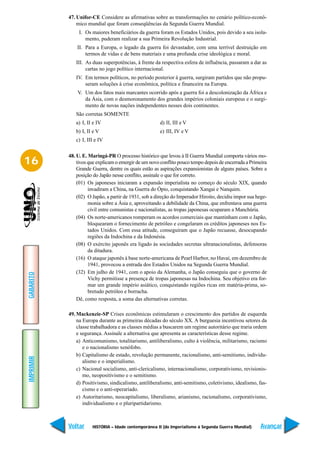 47. Unifor-CE Considere as afirmativas sobre as transformações no cenário político-econô-
               mico mundial que foram conseqüências da Segunda Guerra Mundial.
                I. Os maiores beneficiários da guerra foram os Estados Unidos, pois devido a seu isola-
                   mento, puderam realizar a sua Primeira Revolução Industrial.
               II. Para a Europa, o legado da guerra foi devastador, com uma terrível destruição em
                   termos de vidas e de bens materiais e uma profunda crise ideológica e moral.
              III. As duas superpotências, à frente da respectiva esfera de influência, passaram a dar as
                   cartas no jogo político internacional.
              IV. Em termos políticos, no período posterior à guerra, surgiram partidos que não propu-
                  seram soluções à crise econômica, política e financeira na Europa.
               V. Um dos fatos mais marcantes ocorrido após a guerra foi a descolonização da África e
                  da Ásia, com o desmoronamento dos grandes impérios coloniais europeus e o surgi-
                  mento de novas nações independentes nesses dois continentes.
              São corretas SOMENTE
              a) I, II e IV                           d) II, III e V
              b) I, II e V                            e) III, IV e V
              c) I, III e IV

           48. U. E. Maringá-PR O processo histórico que levou à II Guerra Mundial comporta vários mo-
16             tivos que explicam o emergir de um novo conflito pouco tempo depois de encerrada a Primeira
               Grande Guerra, dentre os quais estão as aspirações expansionistas de alguns países. Sobre a
               posição do Japão nesse conflito, assinale o que for correto.
               (01) Os japoneses iniciaram a expansão imperialista no começo do século XIX, quando
                     invadiram a China, na Guerra do Ópio, conquistando Xangai e Nanquim.
               (02) O Japão, a partir de 1931, sob a direção do Imperador Hiroito, decidiu impor sua hege-
                     monia sobre a Ásia e, aproveitando a debilidade da China, que enfrentava uma guerra
                     civil entre comunistas e nacionalistas, as tropas japonesas ocuparam a Manchúria.
               (04) Os norte-americanos romperam os acordos comerciais que mantinham com o Japão,
                     bloquearam o fornecimento de petróleo e congelaram os créditos japoneses nos Es-
                     tados Unidos. Com essa atitude, conseguiram que o Japão recuasse, desocupando
                     regiões da Indochina e da Indonésia.
               (08) O exército japonês era ligado às sociedades secretas ultranacionalistas, defensoras
                     da ditadura.
               (16) O ataque japonês à base norte-americana de Pearl Harbor, no Havaí, em dezembro de
                     1941, provocou a entrada dos Estados Unidos na Segunda Guerra Mundial.
               (32) Em julho de 1941, com o apoio da Alemanha, o Japão conseguiu que o governo de
GABARITO




                     Vichy permitisse a presença de tropas japonesas na Indochina. Seu objetivo era for-
                     mar um grande império asiático, conquistando regiões ricas em matéria-prima, so-
                     bretudo petróleo e borracha.
               Dê, como resposta, a soma das alternativas corretas.

           49. Mackenzie-SP Crises econômicas estimularam o crescimento dos partidos de esquerda
               na Europa durante as primeiras décadas do século XX. A burguesia incentivou setores da
               classe trabalhadora e as classes médias a buscarem um regime autoritário que traria ordem
               e segurança. Assinale a alternativa que apresenta as características desse regime.
               a) Anticomunismo, totalitarismo, antiliberalismo, culto à violência, militarismo, racismo
                  e o nacionalismo xenófobo.
               b) Capitalismo de estado, revolução permanente, racionalismo, anti-semitismo, individu-
IMPRIMIR




                  alismo e o imperialismo.
               c) Nacional socialismo, anti-clericalismo, internacionalismo, corporativismo, revisionis-
                  mo, neopositivismo e o semitismo.
               d) Positivismo, sindicalismo, antiliberalismo, anti-semitismo, coletivismo, idealismo, fas-
                  cismo e o anti-operariado.
               e) Autoritarismo, neocapitalismo, liberalismo, arianismo, racionalismo, corporativismo,
                  individualismo e o pluripartidarismo.



           Voltar     HISTÓRIA – Idade contemporânea II (do Imperialismo à Segunda Guerra Mundial)     Avançar
 