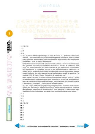 H IS T Ó R I A



                             ID A D E
                  C O N T E M P O R Â N E A II
                 ( D O IM P E R IA L IS M O À
                    SE GUNDA GUE RR A
   1
                          M U N D IA L )

                   1.  C-C-C-E
                   2.  E
                   3.  D
                   4.  B
G A B A R IT O




                   5.  a) A expansão industrial pela Europa ao longo do século XIX promoveu, entre outros
                       aspectos, a articulação e a eclosão de movimentos operários que visavam, além do comba-
                       te ao capitalismo, a melhoria das condições de trabalho, pois, não havia descanso semanal
                       remunerado e férias na maioria das empresas.
                       b) O internacionalismo difundido pelo movimento operário vincula-se ao interesse em
                       uma igualdade nas condições de trabalho, envolvendo o universo do operariado. Além
                       disso, esse internacionalismo está associado à idéia de que as sociedades estão divididas
                       em “exploradores” e “explorados” e de que só uma ação envolvendo os “explorados” do
                       mundo poderia ser efetiva na derrubada do capitalismo e no encaminhamento para um
                       mundo igualitário. A referência a esse internacionalismo é encontrada no Manifesto Co-
                       munista (1848) de Marx e Engels: “Proletários do mundo, uni-vos”.
                       Outro aspecto vinculado ao internacionalismo do movimento operário refere-se à ideolo-
                       gia nacionalista dos estados europeus muito difundida no século XIX. As agremiações
                       operárias combatiam o discurso nacionalista por entendê-lo como uma forma de esvaziar
                       a luta entre os “explorados” e “exploradores”, a luta de classes.
                       c) A Era Vargas (1930-1945) significou a passagem de uma economia essencialmente
                       agrária para uma situação nova de diversificação das atividades econômicas, assentada,
                       principalmente, em políticas de industrialização. Nessa passagem, o Estado teve um papel
                       fundamental, pois regulamentou as relações entre capital e trabalho no meio urbano.
                   6. A
                   7. B
                   8. E
                   9. A
                   10. C-E-E-C
                   11. A
    IMPRIMIR




                   12. B
                   13. E
                   14. B
                   15. D
                   16. C
                   17. B



                   Voltar     HISTÓRIA – Idade contemporânea II (do Imperialismo à Segunda Guerra Mundial)   Avançar
 