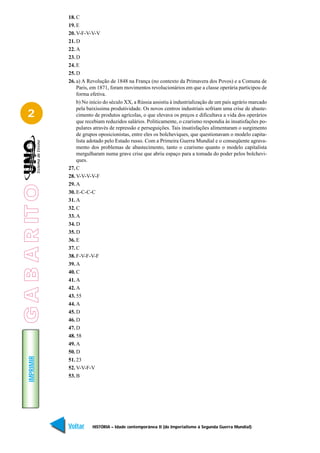 18. C
                 19. E
                 20. V-F-V-V-V
                 21. D
                 22. A
                 23. D
                 24. E
                 25. D
                 26. a) A Revolução de 1848 na França (no contexto da Primavera dos Povos) e a Comuna de
                     Paris, em 1871, foram movimentos revolucionários em que a classe operária participou de
                     forma efetiva.
                     b) No início do século XX, a Rússia assistiu à industrialização de um país agrário marcado
                     pela baixíssima produtividade. Os novos centros industriais sofriam uma crise de abaste-
   2                 cimento de produtos agrícolas, o que elevava os preços e dificultava a vida dos operários
                     que recebiam reduzidos salários. Politicamente, o czarismo respondia às insatisfações po-
                     pulares através de repressão e perseguições. Tais insatisfações alimentaram o surgimento
                     de grupos oposicionistas, entre eles os bolcheviques, que questionavam o modelo capita-
                     lista adotado pelo Estado russo. Com a Primeira Guerra Mundial e o conseqüente agrava-
                     mento dos problemas de abastecimento, tanto o czarismo quanto o modelo capitalista
                     mergulharam numa grave crise que abriu espaço para a tomada do poder pelos bolchevi-
                     ques.
                 27. C
                 28. V-V-V-V-F
                 29. A
G A B A R IT O




                 30. E-C-C-C
                 31. A
                 32. C
                 33. A
                 34. D
                 35. D
                 36. E
                 37. C
                 38. F-V-F-V-F
                 39. A
                 40. C
                 41. A
                 42. A
                 43. 55
                 44. A
                 45. D
                 46. D
                 47. D
                 48. 58
                 49. A
                 50. D
    IMPRIMIR




                 51. 23
                 52. V-V-F-V
                 53. B




                 Voltar     HISTÓRIA – Idade contemporânea II (do Imperialismo à Segunda Guerra Mundial)    Avançar
 