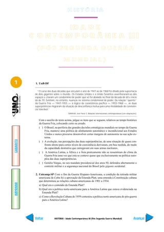 H IS T Ó R I A


                      ID A D E
           C O N T E M P O R Â N E A III
             (P ÓS SEGUNDA GUERRA

                                      M U N D IA L )



1           1. UnB-DF

               “O curso das duas décadas que vinculam o ano de 1947 ao de 1968 foi ditado pela supremacia
            de dois gigantes sobre o mundo. Os Estados Unidos e a União Soviética assenhoraram-se dos
            espaços e criaram um condomínio de poder que só foi abalado no final da década de 60 e início
            da de 70. Existiam, no entanto, nuanças no sistema condominial de poder. Da relação “quente”
            da Guerra Fria — 1947-1955 — à lógica da coexistência pacífica — 1955-1968 —, as duas
            superpotências migraram da situação de desconfiança mútua para uma modalidade de convivên-
            cia tolerável.”
                                          SARAIVA, José Flávio S. Relações internacionais contemporâneas (com adaptações).


               Com o auxílio do texto acima, julgue os itens que se seguem, relativos ao tempo histórico
               da Guerra Fria, colocando certo ou errado.
               ( ) O Brasil, na periferia das grandes decisões estratégicas mundiais no tempo da Guerra
                   Fria, manteve uma política de alinhamento automático e incondicional aos Estados
                   Unidos e nunca procurou desenvolver certas margens de autonomia na sua ação ex-
                   terna.
GABARITO




               ( ) A evolução, nas percepções das duas superpotências, de uma situação de quase con-
                   fronto direto para certos níveis de coexistência derivaram, em boa medida, do medo
                   da capacidade destrutiva que carregavam em suas armas nucleares.
               ( ) A América Latina, a África e a Ásia praticamente não se ressentiram do clima da
                   Guerra Fria uma vez que esta se conteve quase que exclusivamente na política euro-
                   péia das duas superpotências.
               ( ) Getúlio Vargas, no seu mandato presidencial dos anos 50, defendeu abertamente o
                   controle militar e a segurança nacional do Brasil pelo gigante ocidental.

            2. Unicamp-SP Com o fim da Guerra Hispano-Americana, a condição da retirada militar
               americana de Cuba foi a aprovação da Emenda Platt, uma emenda à Constituição cubana
               que determinou as relações cubano-americanas de 1901 a 1934.
IMPRIMIR




               a) Qual era o conteúdo da Emenda Platt?
               b) Qual era a política norte-americana para a América Latina que estava evidenciada na
                  Emenda Platt?
               c) Como a Revolução Cubana de 1959 contestou a política norte-americana do pós-guerra
                  para a América Latina?




            Voltar           HISTÓRIA - Idade Contemporânea III (Pós Segunda Guerra Mundial)                          Avançar
 