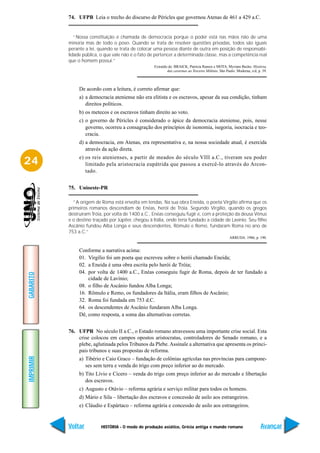 74. UFPB Leia o trecho do discurso de Péricles que governou Atenas de 461 a 429 a.C.


              “Nossa constituição é chamada de democracia porque o poder está nas mãos não de uma
           minoria mas de todo o povo. Quando se trata de resolver questões privadas, todos são iguais
           perante a lei, quando se trata de colocar uma pessoa diante de outra em posição de responsabi-
           lidade pública, o que vale não é o fato de pertencer a determinada classe, mas a competência real
           que o homem possui.”
                                                     Extraído de: BRAICK, Patrícia Ramos e MOTA, Myriam Becho. História,
                                                             das cavernas ao Terceiro Milênio. São Paulo: Moderna, s/d, p. 39.



                De acordo com a leitura, é correto afirmar que:
                a) a democracia ateniense não era elitista e os escravos, apesar da sua condição, tinham
                   direitos políticos.
                b) os metecos e os escravos tinham direito ao voto.
                c) o governo de Péricles é considerado o ápice da democracia ateniense, pois, nesse
                   governo, ocorreu a consagração dos princípios de isonomia, isegoria, isocracia e teo-
                   cracia.
                d) a democracia, em Atenas, era representativa e, na nossa sociedade atual, é exercida
                   através da ação direta.
                e) os reis atenienses, a partir de meados do século VIII a.C., tiveram seu poder
24                 limitado pela aristocracia eupátrida que passou a exercê-lo através do Arcon-
                   tado.


           75. Unioeste-PR

             “A origem de Roma está envolta em lendas. Na sua obra Eneida, o poeta Virgílio afirma que os
           primeiros romanos descendiam de Enéas, herói de Tróia. Segundo Virgílio, quando os gregos
           destruíram Tróia, por volta de 1400 a.C., Enéas conseguiu fugir e, com a proteção da deusa Vênus
           e o destino traçado por Júpiter, chegou à Itália, onde teria fundado a cidade de Lavínio. Seu filho
           Ascânio fundou Alba Longa e seus descendentes, Rômulo e Remo, fundaram Roma no ano de
           753 a.C.”
                                                                                                     ARRUDA. 1986, p. 190.


                Conforme a narrativa acima:
                01. Virgílio foi um poeta que escreveu sobre o herói chamado Eneida;
                02. a Eneida é uma obra escrita pelo herói de Tróia;
                04. por volta de 1400 a.C., Enéas conseguiu fugir de Roma, depois de ter fundado a
GABARITO




                    cidade de Lavínio;
                08. o filho de Ascânio fundou Alba Longa;
                16. Rômulo e Remo, os fundadores da Itália, eram filhos de Ascânio;
                32. Roma foi fundada em 753 d.C.
                64. os descendentes de Ascânio fundaram Alba Longa.
                Dê, como resposta, a soma das alternativas corretas.


           76. UFPR No século II a.C., o Estado romano atravessou uma importante crise social. Esta
               crise colocou em campos opostos aristocratas, controladores do Senado romano, e a
               plebe, aglutinada pelos Tribunos da Plebe. Assinale a alternativa que apresenta os princi-
               pais tribunos e suas propostas de reforma.
IMPRIMIR




                a) Tibério e Caio Graco – fundação de colônias agrícolas nas províncias para campone-
                   ses sem terra e venda do trigo com preço inferior ao do mercado.
                b) Tito Lívio e Cícero – venda do trigo com preço inferior ao do mercado e libertação
                   dos escravos.
                c) Augusto e Otávio – reforma agrária e serviço militar para todos os homens.
                d) Mário e Sila – libertação dos escravos e concessão de asilo aos estrangeiros.
                e) Cláudio e Espártaco – reforma agrária e concessão de asilo aos estrangeiros.


           Voltar          HISTÓRIA - O modo de produção asiático, Grécia antiga e mundo romano                          Avançar
 