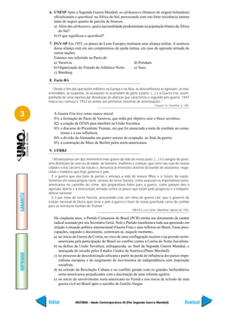 6. UNESP Após a Segunda Guerra Mundial, os afrikaaners (brancos de origem holandesa)
              oficializaram o apartheid na África do Sul, provocando com isto forte resistência interna
              tanto de negros quanto de parcela de brancos.
              a) Além dos afrikaaners, qual a nacionalidade predominante na população branca da África
                 do Sul?
              b) O que significou o apartheid?

           7. FGV-SP Em 1955, os países do Leste Europeu instituem uma aliança militar. A essência
              dessa aliança está em um compromisso de ajuda mútua, em caso de agressão armada de
              outras nações.
              Estamos nos referindo ao Pacto de:
              a) Varsóvia.                                     d) Potsdam.
              b) Organização do Tratado do Atlântico Norte.    e) Suez.
              c) Bandung.

           8. Facic-BA

             “Desde o fim das operações militares na Europa e na Ásia, as desconfianças se agravam, os mal-
           entendidos, as suspeitas, as acusações se acumulam de parte a parte; (...) é a Guerra Fria, acom-
           panhada de uma espetacular dissolução de alianças que caracteriza o segundo pós-guerra; 1947
           marca seu começo e 1953 só assiste aos primeiros sintomas de amenizações.”
                                                                                      Crouzet. In: Vicentino, p. 395.


3             A Guerra Fria teve como marco inicial
              01) a formação do Pacto de Varsóvia, que tinha por objetivo unir o bloco soviético.
              02) a criação da OTAN para interferir na União Soviética.
              03) o discurso do Presidente Truman, em que foi anunciada a meta de combate ao comu-
                  nismo e a sua influência.
              04) a divisão da Alemanha em quatro setores de ocupação. ao final da guerra.
              05) a construção do Muro de Berlim pelos norte-americanos.

           9. UFRRJ

              “Atravessamos um dos momentos mais graves da vida do nosso povo. (...) é o sangue do povo,
           sem distinções de sexo ou de idade, de homens, mulheres e crianças, que corre nas ruas de nossas
           cidades e nos cárceres da reação e, denuncia as intenções sinistras do bando de assassinos, nego-
           cistas e traidores que hoje governa o país.
              É a guerra que nos bate às portas e ameaça a vida de nossos filhos e o futuro da nação.
           Sentimos em nossa própria carne, através do terror fascista, como avançam os imperialistas norte-
           americanos no caminho do crime, dos preparativos febris para a guerra, como passam eles à
           agressão aberta e à intervenção armada contra os povos que lutam pelo progresso e a indepen-
           dência nacional.
GABARITO




              E é por meio do terror fascista, procurando criar um clima de guerra civil, que o governo de
           traição nacional de Dutra quer levar o país à guerra e fazer de nossa juventude carne de canhão
           para as aventuras bestiais de Truman.”
                                                                    PRESTES, Luís Carlos. Manifesto. Agosto de 1950.


              Há cinqüenta anos, o Partido Comunista do Brasil (PCB) emitia um documento de caráter
              radical assinado por seu Secretário Geral. Nele o Partido manifestava toda sua apreensão em
              relação à situação política internacional (Guerra Fria) e seus reflexos no Brasil. Essas preo-
              cupações, segundo o documento, centravam-se, naquele momento,
              a) no início da Guerra da Coréia, no risco de uma conflagração nuclear e na pressão norte-
                 americana pela participação do Brasil no conflito contra a Coréia do Norte Socialista.
              b) na defesa da União Soviética, enfraquecida, ao final da Segunda Guerra Mundial, e
                 ameaçada de invasão pelos Estados Unidos da América (Plano Marshall).
IMPRIMIR




              c) no processo de descolonização africana a partir da perda de influência dos países impe-
                 rialistas europeus e do surgimento de movimentos de independência com inspiração
                 socialista.
              d) na eclosão da Revolução Cubana e no conflito gerado com os grandes latifundiários
                 norte-americanos prejudicados com a decretação de uma reforma agrária.
              e) no início do envolvimento norte-americano no Vietnã e nos riscos de eclosão de uma
                 guerra civil no Brasil após o suicídio de Getúlio Vargas.



           Voltar            HISTÓRIA - Idade Contemporânea III (Pós Segunda Guerra Mundial)                     Avançar
 