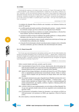 10. UFRRJ

             “Construído de surpresa e em tempo recorde, na noite de 17 para 18 de agosto de 1961,
           o Muro de Berlim, com 160 km de comprimento e média de 3 m de altura, conheceu on-
           tem, na prática, um fim tão fulminante quanto seu começo. Pouco depois de o governo da
           Alemanha Oriental anunciar que decidira abrir todas as suas fronteiras com a Alemanha
           Ocidental, multidões excitadas já se aglomeravam, em Berlim, nos postos de passagem en-
           tre os dois setores da cidade e cruzavam para o outro lado – nem que fosse apenas para
           fazer um passeio.”
                                                                                   Jornal do Brasil. 10/11/1989.


              A existência do chamado Muro de Berlim está vinculada a um fenômeno histórico do
              século XX, qual seja:
              a) o conflito gerado pelo poder exercido na Alemanha pelos nazistas – visando o domínio
                 do continente europeu, que ficou conhecido como Segunda Guerra Mundial.
              b) a formação de grandes blocos econômicos no mundo contemporâneo e o fim das fron-
                 teiras tarifárias, que ficou conhecida como globalização.
              c) a divisão do mundo em áreas de influência das grandes potências e o choque político
                 ideológico entre elas, que ficou conhecida como Guerra Fria.

4             d) a construção de uma barreira contra a invasão cultural norte-americana na Europa, que
                 na Alemanha ficou conhecida como Bauhaus.
              e) a luta pelo fim da dominação colonial exercida por países europeus como a Alemanha
                 em outros continentes, que ficou conhecida como descolonização afro-asiática.


           11. U. E. Ponta Grossa-PR

             “Os 45 anos que vão do lançamento das bombas atômicas até o fim da União Soviética não
           formam um período homogêneo único na história do mundo (...). Apesar disso, a história desse
           período foi reunida sob um padrão único pela situação internacional peculiar que o dominou até
           a queda da URSS; o constante confronto das duas superpotências que emergiram da Segunda
           Guerra Mundial na chamada ‘Guerra Fria’.”
                                                                             HOBSBAWN, Eric. Era dos extremos.


              Sobre o assunto tratado neste texto, assinale o que for correto:
              (01) A peculiaridade da Guerra Fria foi a de que, objetivamente, não existia perigo imi-
                   nente de guerra mundial, pois os governos das duas superpotências aceitavam a dis-
GABARITO




                   tribuição global das forças resultantes da Segunda Guerra Mundial.
              (02) Apesar do forte choque ideológico e da retórica da Guerra Fria, até 1970 as relações
                   entre as superpotências permaneceram razoavelmente estáveis. Ambas se esforça-
                   vam em resolver disputas sem que houvesse um choque aberto entre suas forças
                   armadas.
              (04) Nas relações interamericanas após a Segunda Guerra Mundial coexistem dois movi-
                   mentos: de um lado, a constituição de uma identidade – a América Latina —, que
                   assume relativa oposição aos Estados Unidos, e de outro, a institucionalização do
                   sistema interamericano, que engloba, confirma e legitima a liderança política dos
                   Estados Unidos no continente.
              (08) A OTAN (1949) foi uma complementação, em nível militar, do Plano Marshall. Pre-
                   via que uma agressão armada contra um de seus signatários seria considerada uma
IMPRIMIR




                   agressão a todos.
              (16) O rearmamento da República Federal da Alemanha e sua inclusão na OTAN em
                   1954 provocaram vivos protestos na URSS, que organizou o Pacto de Varsóvia
                   (1955).
              Dê, como resposta, a soma das alternativas corretas.




           Voltar           HISTÓRIA - Idade Contemporânea III (Pós Segunda Guerra Mundial)                 Avançar
 