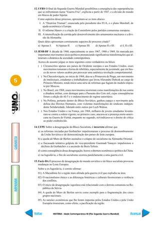 12. UFRS O final da Segunda Guerra Mundial possibilitou a emergência das superpotências
               que se enfrentaram numa “Guerra Fria”, explícita a partir de 1947, e a divisão do mundo
               em blocos de poder bipolar.
               Como aspectos desse processo, apresentam-se os itens abaixo:
                 I. A “Doutrina Truman”, enunciada pelo presidente dos EUA, e o plano Marshall, de
                    ajuda econômica à Europa.
                II. O informe Jdanov e a criação do Cominform pelos partidos comunistas europeus.
               III. A intensificação da corrida pelo desenvolvimento dos armamentos nucleares e a divi-
                    são da Alemanha.
               Quais deles apresentam corretamente aspectos do processo citado?
               a) Apenas I.      b) Apenas II.     c) Apenas III.   d) Apenas II e III.     e) I, II e III.

           13. IESB-DF A década de 1960, especialmente os anos 1967, 1968 e 1969, foi marcada por
               importantes movimentos sócio-políticos prenunciando significativas transformações que al-
               terariam a dinâmica da sociedade contemporânea.
               Acerca do assunto julgue os itens seguintes como verdadeiros ou falsos.
               ( ) Circunscritos apenas aos países do Ocidente europeu e aos Estados Unidos, esses
                     movimentos tomaram a forma de rebeliões, especialmente da juventude, que em bus-
                     ca de novos valores acabou por provocar uma autêntica revolução comportamental.
               ( ) Na Checoslováquia, no início de 1968, deu-se a Primavera de Praga, um movimento
5                    de intelectuais, estudantes e trabalhadores que levou Alexandre Dubcek ao cargo de
                     Primeiro Ministro, tendo início uma série de reformas que fugiam do modelo impos-
                     to por Moscou.
               ( ) No Brasil, em 1968, esses movimentos ocorreram como manifestações de rua contra
                     a ditadura militar, com destaque para a Passeata dos Cem mil, cujas conseqüências
                     foram a edição do AI-5 e o endurecimento do regime autoritário.
               ( ) Na Polônia, portanto dentro do Bloco Soviético, ganhou espaço o movimento pela
                     defesa dos Direitos Humanos, com violentas manifestações do sindicato indepen-
                     dente Solidariedade, liderado entre outros por Lech Walesa.
               ( ) Nos Estados Unidos e na França, em 1968, milhares de jovens estudantes levanta-
                     ram-se contra a ordem vigente; no primeiro caso, atacava-se a presença norte-ameri-
                     cana na Guerra do Vietnã, enquanto no segundo, reivindicava-se o direito de crítica
                     ao poder estabelecido.

           14. UFPE Sobre a desagregação do Bloco Socialista, é incorreto afirmar que
              a) as reformas iniciadas por Gorbatchev impulsionaram o processo de desmembramento
                 da União Soviética e de democratização dos países do leste europeu.
GABARITO




              b) a queda do Muro de Berlim assinalou o colapso do socialismo na Alemanha Oriental.
              c) a fracassada tentativa golpista do vice-presidente Guennadi Yanayev impulsionou o
                 declínio de Gorbatchev e a ascensão de Boris Yeltsin.
              d) como conseqüência dessa desagregação, houve a abertura econômica e política da China.
              e) na Iugoslávia, o fim do socialismo ocorreu paralelamente a uma guerra civil.

           15. Facic-BA O processo de desagregação do mundo soviético e do bloco socialista provocou
               mudanças no Leste Europeu.
              Sobre a ex-Iugoslávia, é correto afirmar:
              01) A Macedônia foi a região mais afetada pela guerra civil que explodiu na área.
              02) O nacionalismo étnico e as diferenças históricas e culturais favoreceram a violência
IMPRIMIR




                  dos conflitos.
              03) O início da desagregação iugoslava está relacionado com a derrota comunista na Re-
                  pública da Sérvia.
              04) A queda do Muro de Berlim serviu como exemplo para a fragmentação dos cinco
                  grupos nacionais.
              05) As sansões econômicas que lhe foram impostas pelos Estados Unidos e pela União
                  Européia trouxeram, como efeito, a pacificação da região.


           Voltar            HISTÓRIA - Idade Contemporânea III (Pós Segunda Guerra Mundial)           Avançar
 