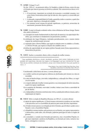 77. UFMT Coloque V ou F:
               No Séc. VIII a.C., na península itálica, foi fundada a cidade de Roma, centro de uma
               civilização que marcou presença na história ocidental. São características dessa civili-
               zação:
               ( ) O escravismo, importante na evolução da economia e sociedade romanas, teve
                     como fontes fornecedoras deste tipo de mão-de- obra a guerra e a escravidão por
                     dívidas.
               ( ) A educação, responsabilidade do Estado, garantida a todos os meninos, a partir dos
                     sete anos, objetivava a formação do soldado.
               ( ) Na estrutura social romana do período republicano, os patrícios, aristocratas de
                     nascimento, possuíam direitos políticos.


           78. UFRN A atual civilização ocidental sofreu várias influências da Roma Antiga. Dentre
               elas, pode-se destacar a:
                a) concepção de mundo fundamentada na observação da natureza e na especulação filo-
                   sófica, que constituem os fundamentos do pensamento científico.
                b) celebração dos Jogos Olímpicos, realizados periodicamente, com o mesmo intuito
                   original de confraternização universal.
                c) separação entre o Direito Público, que regula as relações entre os cidadãos e o Estado,
                   e o Direito Privado, que regula as relações dos cidadãos entre si.
25              d) defesa da superioridade de um regime político baseado numa forma representativa e
                   democrática de governo.


           79. UFCE Analise o comentário abaixo sobre a situação da mulher romana.

              “Suas qualidades domésticas, virtude, docilidade, gentileza, bom caráter, dedicação ao tricô,
           piedade sem superstição, discrição nas roupas e na maquiagem, por que relembrá-las? Por que
           falar do seu carinho e devoção aos familiares, já que você tratava tão bem meus pais quanto os
           seus (...)”
                                                        Elogio fúnebre a Túria. Apud. FUNARO, Pedro Paulo Abreu. Roma;
                                                            vida pública e vida privada. 4ª ed. São Paulo: Atual, 1993, p.47.


                Considerando a idéia básica do texto, é correto afirmar que:
                a) a mulher usufruía de prerrogativas idênticas às desfrutadas pelo homem na vida em
                   sociedade.
                b) a mãe de família dirigia, com toda a independência, a educação dos filhos e os negó-
                   cios do marido.
GABARITO




                c) o respeito dedicado à mulher romana garantiu a sua emancipação da tutela masculina,
                   a partir do regime republicano.
                d) as condições de liberdade, reservadas à mulher, tinham como limite a autoridade do
                   pai de família.
                e) a independência feminina constituía uma vitória, acatada pela nobreza romana, após a
                   implantação do Império.


           80. UECE Sobre a criação da República Romana, em 509 a.C., é correto afirmar:
                a) apesar do regime republicano, o Cônsul romano concentrava os poderes em suas mãos
                   e não precisava ouvir as Assembléia de patrícios para tomar decisões importantes.
                b) o Estado romano passou a ser dirigido por dois Cônsules, que dividiam o poder com o
IMPRIMIR




                   Senado e com a Assembléia Popular.
                c) a República romana instalou, pela primeira vez na História, um regime representativo
                   e democrático, onde todos, sem distinção, poderiam participar de todos os órgãos de
                   governo.
                d) o consulado e o senado eram formados por patrícios, mas a Assembléia Popular, ór-
                   gão mais importante e poderoso da República, era formado por todos, inclusive mu-
                   lheres, estrangeiros e escravos.


           Voltar         HISTÓRIA - O modo de produção asiático, Grécia antiga e mundo romano                          Avançar
 
