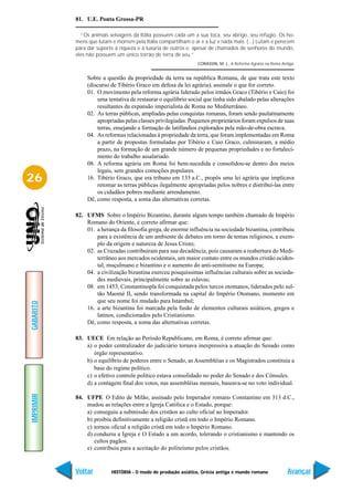 81. U.E. Ponta Grossa-PR

             “Os animais selvagens da Itália possuem cada um a sua toca, seu abrigo, seu refúgio. Os ho-
           mens que lutam e morrem pela Itália compartilham o ar e a luz e nada mais. (...) Lutam e perecem
           para dar suporte à riqueza e à luxúria de outros e, apesar de chamados de senhores do mundo,
           eles não possuem um único torrão de terra de seu.”
                                                                CORASSIN, M. L. A Reforma Agrária na Roma Antiga.


                Sobre a questão da propriedade da terra na república Romana, de que trata este texto
                (discurso de Tibério Graco em defesa da lei agrária), assinale o que for correto.
                01. O movimento pela reforma agrária liderado pelos irmãos Graco (Tibério e Caio) foi
                    uma tentativa de restaurar o equilíbrio social que tinha sido abalado pelas alterações
                    resultantes da expansão imperialista de Roma no Mediterrâneo.
                02. As terras públicas, ampliadas pelas conquistas romanas, foram sendo paulatinamente
                    apropriadas pelas classes privilegiadas. Pequenos proprietários foram expulsos de suas
                    terras, ensejando a formação de latifúndios explorados pela mão-de-obra escrava.
                04. As reformas relacionadas à propriedade da terra, que foram implementadas em Roma
                    a partir de propostas formuladas por Tibério e Caio Graco, culminaram, a médio
                    prazo, na formação de um grande número de pequenas propriedades e no fortaleci-
                    mento do trabalho assalariado.
                08. A reforma agrária em Roma foi bem-sucedida e consolidou-se dentro dos meios
                    legais, sem grandes comoções populares.
26              16. Tibério Graco, que era tribuno em 133 a.C., propôs uma lei agrária que implicava
                    retomar as terras públicas ilegalmente apropriadas pelos nobres e distribuí-las entre
                    os cidadãos pobres mediante arrendamento.
                Dê, como resposta, a soma das alternativas corretas.

           82. UFMS Sobre o Império Bizantino, durante algum tempo também chamado de Império
               Romano do Oriente, é correto afirmar que:
               01. a herança da filosofia grega, de enorme influência na sociedade bizantina, contribuiu
                   para a existência de um ambiente de debates em torno de temas religiosos, a exem-
                   plo da origem e natureza de Jesus Cristo;
               02. as Cruzadas contribuíram para sua decadência, pois causaram a reabertura do Medi-
                   terrâneo aos mercados ocidentais, um maior contato entre os mundos cristão ociden-
                   tal, muçulmano e bizantino e o aumento do anti-semitismo na Europa;
               04. a civilização bizantina exerceu pouquíssimas influências culturais sobre as socieda-
                   des medievais, principalmente sobre as eslavas;
               08. em 1453, Constantinopla foi conquistada pelos turcos otomanos, liderados pelo sul-
                   tão Maomé II, sendo transformada na capital do Império Otomano, momento em
                   que seu nome foi mudado para Istambul;
GABARITO




               16. a arte bizantina foi marcada pela fusão de elementos culturais asiáticos, gregos e
                   latinos, condicionados pelo Cristianismo.
               Dê, como resposta, a soma das alternativas corretas.

           83. UECE Em relação ao Período Republicano, em Roma, é correto afirmar que:
               a) o poder centralizador do judiciário tornava inexpressiva a atuação do Senado como
                  órgão representativo.
               b) o equilíbrio de poderes entre o Senado, as Assembléias e os Magistrados constituía a
                  base do regime político.
               c) o efetivo controle político estava consolidado no poder do Senado e dos Cônsules.
               d) a contagem final dos votos, nas assembléias mensais, baseava-se no voto individual.
IMPRIMIR




           84. UFPE O Edito de Milão, assinado pelo Imperador romano Constantino em 313 d.C.,
               mudou as relações entre a Igreja Católica e o Estado, porque:
               a) conseguiu a submissão dos cristãos ao culto oficial ao Imperador.
               b) proibiu definitivamente a religião cristã em todo o Império Romano.
               c) tornou oficial a religião cristã em todo o Império Romano.
               d) conduziu a Igreja e O Estado a um acordo, tolerando o cristianismo e mantendo os
                  cultos pagãos.
               e) contribuiu para a aceitação do politeísmo pelos cristãos.


           Voltar         HISTÓRIA - O modo de produção asiático, Grécia antiga e mundo romano               Avançar
 