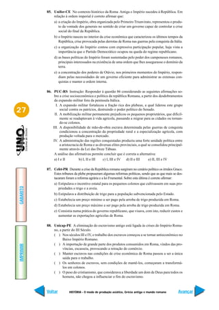 85. Unifor-CE No contexto histórico da Roma Antiga o Império sucedeu à República. Em
               relação à ordem imperial é correto afirmar que:
                a) a criação do Império, obra organizada pelo Primeiro Triunvirato, representou o produ-
                   to da vontade dos generais no sentido de criar um governo capaz de controlar a crise
                   social do final da República.
                b) o Império nasceu no interior da crise econômica que caracterizou os últimos tempos da
                   República, crise provocada pelas derrotas de Roma nas guerras pela conquista da Itália.
                c) a organização do Império contou com expressiva participação popular, haja vista a
                   importância que o Partido Democrático ocupou na queda do regime republicano.
                d) as bases políticas do Império foram sustentadas pelo poder dos camponeses romanos,
                   principais interessados na existência de uma ordem que lhes assegurasse o domínio da
                   terra.
                e) a concentração dos poderes de Otávio, nos primeiros momentos do Império, respon-
                   diam pelas necessidades de um governo eficiente para administrar as extensas con-
                   quistas e manter a ordem interna.

           86. PUC-RS Instrução: Responder à questão 86 considerando as seguintes afirmações so-
                bre a crise socioeconômica e política da república Romana, a partir dos desdobramentos
                da expansão militar fora da península Itálica.
                 I. A expansão militar fortaleceu a fração rica dos plebeus, a qual liderou este grupo
27                  social contra os patrícios, destruindo o poder político do Senado.
                II. A mobilização militar permanente prejudicou os pequenos proprietários, que dificil-
                    mente se readaptavam à vida agrícola, passando a migrar para as cidades ou tornan-
                    do-se colonos.
               III. A disponibilidade de mão-de-obra escrava determinada pelas guerras de conquista
                    condicionou a concentração da propriedade rural e a especialização agrícola, com
                    produção voltada para o mercado.
               IV. A administração das regiões conquistadas produziu uma forte unidade política entre
                    a aristocracia de Roma e as diversas elites provinciais, a qual se consolidou principal-
                    mente através da Lei das Doze Tábuas.
                A análise das afirmativas permite concluir que é correta a alternativa:
                a) I e II         b) I, II e III   c) I, III e IV   d) II e III     e) II, III e IV

           87. Cefet-PR Durante a crise da República romana surgiram no cenário político os irmãos Graco.
               Estes tribunos da plebe propuseram algumas reformas políticas, sendo que as que mais se des-
               tacaram foram a reforma agrária e a lei Frumental. Sobre esta última é correto afirmar:
                a) Estipulava o incentivo estatal para os pequenos colonos que cultivassem em suas pro-
GABARITO




                   priedades o trigo e a aveia.
                b) Estipulava a distribuição de trigo para a população subvencionada pelo Estado.
                c) Estabelecia um preço mínimo a ser pago pela arroba de trigo produzida em Roma.
                d) Estabelecia um preço máximo a ser pago pela arroba de trigo produzida em Roma.
                e) Consistia numa prática do governo republicano, que visava, com isto, reduzir custos e
                   aumentar as exportações agrícolas de Roma.

           88. Unicap-PE A eliminação do escravismo antigo está ligada às crises do Império Roma-
               no, a partir do III Século.
               ( ) Nos séculos III e IV, o trabalho dos escravos começou a se tornar antieconômico no
                     Baixo Império Romano.
               ( ) A importação de grande parte dos produtos consumidos em Roma, vindos das pro-
IMPRIMIR




                     víncias, escasseia, provocando a retração do comércio.
               ( ) Manter escravos nas condições de crise econômica de Roma passou a ser a única
                     saída para o trabalho.
               ( ) Os senhores de escravos, sem condições de mantê-los, começaram a transformá-
                     los em colonos.
               ( ) O peso do cristianismo, que considerava a liberdade um dom de Deus para todos os
                     homens, não chegou a influenciar o fim do escravismo.



           Voltar         HISTÓRIA - O modo de produção asiático, Grécia antiga e mundo romano          Avançar
 