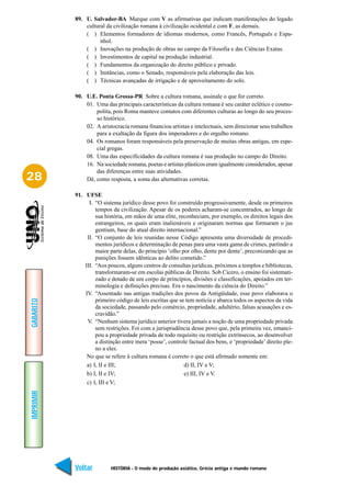 89. U. Salvador-BA Marque com V as afirmativas que indicam manifestações do legado
               cultural da civilização romana à civilização ocidental e com F, as demais.
               ( ) Elementos formadores de idiomas modernos, como Francês, Português e Espa-
                     nhol.
               ( ) Inovações na produção de obras no campo da Filosofia e das Ciências Exatas.
               ( ) Investimentos de capital na produção industrial.
               ( ) Fundamentos da organização do direito público e privado.
               ( ) Instâncias, como o Senado, responsáveis pela elaboração das leis.
               ( ) Técnicas avançadas de irrigação e de aproveitamento do solo.

           90. U.E. Ponta Grossa-PR Sobre a cultura romana, assinale o que for correto.
               01. Uma das principais características da cultura romana é seu caráter eclético e cosmo-
                   polita, pois Roma manteve contatos com diferentes culturas ao longo do seu proces-
                   so histórico.
               02. A aristocracia romana financiou artistas e intelectuais, sem direcionar seus trabalhos
                   para a exaltação da figura dos imperadores e do orgulho romano.
               04. Os romanos foram responsáveis pela preservação de muitas obras antigas, em espe-
                   cial gregas.
               08. Uma das especificidades da cultura romana é sua produção no campo do Direito.
               16. Na sociedade romana, poetas e artistas plásticos eram igualmente considerados, apesar
                   das diferenças entre suas atividades.
28             Dê, como resposta, a soma das alternativas corretas.

           91. UFSE
                 I. “O sistema jurídico desse povo foi construído progressivamente, desde os primeiros
                    tempos da civilização. Apesar de os poderes acharam-se concentrados, ao longo de
                    sua história, em mãos de uma elite, reconheciam, por exemplo, os direitos legais dos
                    estrangeiros, os quais eram inalienáveis e originaram normas que formaram o jus
                    gentium, base do atual direito internacional.”
                II. “O conjunto de leis reunidas nesse Código apresenta uma diversidade de procedi-
                    mentos jurídicos e determinação de penas para uma vasta gama de crimes, partindo a
                    maior parte delas, do princípio ‘olho por olho, dente por dente’, preconizando que as
                    punições fossem idênticas ao delito cometido.”
               III. “Aos poucos, alguns centros de consultas jurídicas, próximos a templos e bibliotecas,
                    transformaram-se em escolas públicas de Direito. Sob Cícero, o ensino foi sistemati-
                    zado e dotado de um corpo de princípios, divisões e classificações, apoiados em ter-
                    minologia e definições precisas. Era o nascimento da ciência do Direito.”
               IV. “Assentado nas antigas tradições dos povos da Antigüidade, esse povo elaborava o
                    primeiro código de leis escritas que se tem notícia e abarca todos os aspectos da vida
GABARITO




                    da sociedade, passando pelo comércio, propriedade, adultério, falsas acusações e es-
                    cravidão.”
                V. “Nenhum sistema jurídico anterior tivera jamais a noção de uma propriedade privada
                    sem restrições. Foi com a jurisprudência desse povo que, pela primeira vez, emanci-
                    pou a propriedade privada de todo requisito ou restrição extrínsecos, ao desenvolver
                    a distinção entre mera ‘posse’, controle factual dos bens, e ‘propriedade’ direito ple-
                    no a eles.
                No que se refere à cultura romana é correto o que está afirmado somente em:
                a) I, II e III;                            d) II, IV e V;
                b) I, II e IV;                             e) III, IV e V.
                c) I, III e V;
IMPRIMIR




           Voltar         HISTÓRIA - O modo de produção asiático, Grécia antiga e mundo romano         Avançar
 
