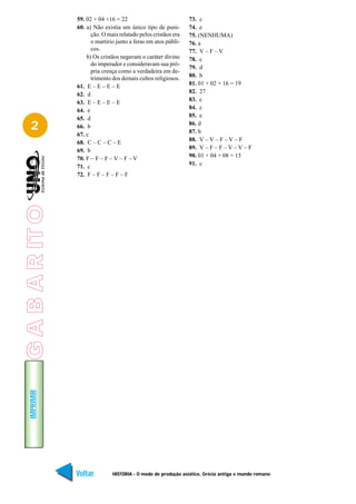 59. 02 + 04 +16 = 22                            73. c
                 60. a) Não existia um único tipo de puni-       74. e
                       ção. O mais relatado pelos cristãos era   75. (NENHUMA)
                       o martírio junto a feras em atos públi-   76. a
                       cos.                                      77. V – F – V
                     b) Os cristãos negavam o caráter divino     78. c
                       do imperador e consideravam sua pró-
                                                                 79. d
                       pria crença como a verdadeira em de-
                                                                 80. b
                       trimento dos demais cultos religiosos.
                                                                 81. 01 + 02 + 16 = 19
                 61. E – E – E – E
                                                                 82. 27
                 62. d
                                                                 83. c
                 63. E – E – E – E
                                                                 84. c
                 64. e
                                                                 85. e
                 65. d
   2             66. b                                           86. d
                                                                 87. b
                 67. c
                                                                 88. V – V – F – V – F
                 68. C – C – C – E
                                                                 89. V – F – F – V – V – F
                 69. b
                 70. F – F – F – V – F – V                       90. 01 + 04 + 08 = 13
                 71. c                                           91. c
                 72. F – F – F – F – F
G A B A R IT O
   IMPRIMIR




                 Voltar         HISTÓRIA - O modo de produção asiático, Grécia antiga e mundo romano   Avançar
 