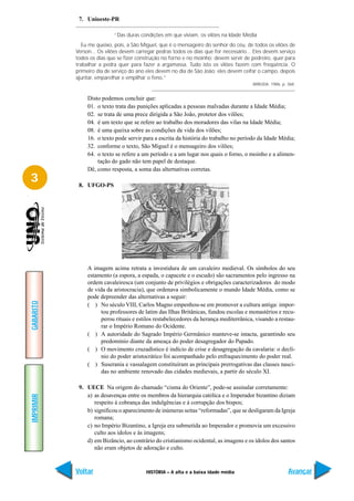7. Unioeste-PR

                           “Das duras condições em que viviam, os vilões na Idade Média
              Eu me queixo, pois, a São Miguel, que é o mensageiro do senhor do céu, de todos os vilões de
           Verson... Os vilões devem carregar pedras todos os dias que for necessário... Eles devem serviço
           todos os dias que se fizer construção no forno e no moinho; devem servir de pedreiro, quer para
           trabalhar a pedra quer para fazer a argamassa. Tudo isto os vilões fazem com freqüência. O
           primeiro dia de serviço do ano eles devem no dia de São João: eles devem ceifar o campo, depois
           ajuntar, emparelhar e empilhar o feno.”
                                                                                        ARRUDA. 1986, p. 368.


                Disto podemos concluir que:
                01. o texto trata das punições aplicadas a pessoas malvadas durante a Idade Média;
                02. se trata de uma prece dirigida a São João, protetor dos vilões;
                04. é um texto que se refere ao trabalho dos moradores das vilas na Idade Média;
                08. é uma queixa sobre as condições de vida dos vilões;
                16. o texto pode servir para a escrita da história do trabalho no período da Idade Média;
                32. conforme o texto, São Miguel é o mensageiro dos vilões;
                64. o texto se refere a um período e a um lugar nos quais o forno, o moinho e a alimen-
                    tação do gado não tem papel de destaque.
                Dê, como resposta, a soma das alternativas corretas.
3           8. UFGO-PS




                A imagem acima retrata a investidura de um cavaleiro medieval. Os símbolos do seu
                estamento (a espora, a espada, o capacete e o escudo) são sacramentos pelo ingresso na
                ordem cavaleiresca (um conjunto de privilégios e obrigações caracterizadores do modo
                de vida da aristocracia), que ordenava simbolicamente o mundo Idade Média, como se
                pode depreender das alternativas a seguir:
GABARITO




                ( ) No século VIII, Carlos Magno empenhou-se em promover a cultura antiga: impor-
                      tou professores de latim das Ilhas Britânicas, fundou escolas e monastérios e recu-
                      perou rituais e estilos restabelecedores da herança mediterrânica, visando a restau-
                      rar o Império Romano do Ocidente.
                ( ) A autoridade do Sagrado Império Germânico manteve-se intacta, garantindo seu
                      predomínio diante da ameaça do poder desagregador do Papado.
                ( ) O movimento cruzadístico é indício de crise e desagregação da cavalaria: o declí-
                      nio do poder aristocrático foi acompanhado pelo enfraquecimento do poder real.
                ( ) Suserania e vassalagem constituíram as principais prerrogativas das classes nasci-
                      das no ambiente renovado das cidades medievais, a partir do século XI.

            9. UECE Na origem do chamado “cisma do Oriente”, pode-se assinalar corretamente:
               a) as desavenças entre os membros da hierarquia católica e o Imperador bizantino diziam
IMPRIMIR




                  respeito à cobrança das indulgências e à corrupção dos bispos;
               b) significou o aparecimento de inúmeras seitas “reformadas”, que se desligaram da Igreja
                  romana;
               c) no Império Bizantino, a Igreja era submetida ao Imperador e promovia um excessivo
                  culto aos ídolos e às imagens;
               d) em Bizâncio, ao contrário do cristianismo ocidental, as imagens e os ídolos dos santos
                  não eram objetos de adoração e culto.



           Voltar                        HISTÓRIA – A alta e a baixa idade média                         Avançar
 