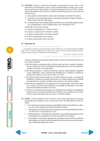 14. Cefet-PR O século V, século das migrações, da formação do reino franco e dos
               primórdios da feudalização, marcou o início da Idade Média, período que se esten-
               deu por mil anos da vida européia. Criada pelos humanistas do século XVI, a desig-
               nação Idade Média tinha de início um caráter nitidamente pejorativo, porém deve-se
               considerar que:
                 I. nesse período, foram lançadas as bases para a formação dos Estados Nacionais;
                II. o período foi uma etapa importante na derrocada do decadente Império Romano, e
                    decisivo para o fim do mundo antigo;
               III. os remanescentes da sociedade feudal coexistiram com a sociedade européia moder-
                    na e contemporânea, como no Império Russo, até a revolução de 1917.
               Analisando o texto acima, assinale:
               a) se apenas as proposições I e II forem corretas;
               b) se apenas as proposições II e III forem corretas;
               c) se apenas as proposições I e III forem corretas;
               d) se todas as proposições forem corretas;
               e) se todas as proposições forem incorretas.

           15. Mackenzie-SP


             “O cavaleiro se situava no centro de vários círculos concêntricos, cuja coesão se devia à lealdade
5          dele. Devia ser leal aos componentes de todos esses círculos. Porém, havendo exigências contra-
           ditórias, devia prevalecer a fidelidade aos mais próximos.”
                                                                              DUBY Georges. Guilherme, o marechal.



                Assinale a alternativa que apresenta alguns deveres e valores que faziam parte da ética de
                um cavaleiro medieval.
                a) Ser leal a todos os componentes de seu exército; agir com valor e coragem, combaten-
                   do com o objetivo de vencer e obedecendo a determinadas leis, como a de enfrentar o
                   inimigo à vista dele e em campo aberto.
                b) Em troca de proteção, os cavaleiros deviam aos senhores feudais algumas obrigações
                   e taxas. Obrigações, como o juramento de fidelidade que os obrigava a combater os
                   inimigos dos vassalos e taxas, como a talha e a corvéia.
                c) Os ideais de honra eram baseados em um rígido sistema de castas, e as normas de
                   fidelidade e conduta dos cavaleiros baseavam-se em relações dinâmicas de produção
                   que determinavam a posição econômica dos suseranos e dos senhores feudais.
                d) Seus deveres compunham-se de compromissos de reciprocidade vertical entre senho-
GABARITO




                   res e cavaleiros. Os seus valores definiam a sua condição de submissão e a sua explo-
                   ração pelos membros da nobreza e do clero.
                e) Através da cerimônia da homenagem, era oficializada uma relação de dependência
                   recíproca entre os cavaleiros que passavam a obedecer a seus suseranos. Essa cerimô-
                   nia era o alicerce da relação entre os servos e os senhores feudais.

           16. UFMT A Europa ocidental, entre os séculos V e XV, estava organizada sob a estrutura
               denominada, por estudiosos, modo de produção feudal. São características desse mo-
               mento:
               ( ) Os camponeses possuíam pequenas propriedades onde eram produzidos os gêne-
                    ros com os quais pagavam os impostos devidos ao Estado.
               ( ) A produção acontecia basicamente nos feudos que eram de propriedade da nobreza
IMPRIMIR




                    e do alto clero e a mão-de-obra era servil.
               ( ) Ideologicamente, a exploração dos camponeses era garantida pela Igreja por meio
                    da divulgação de um conjunto de valores que justificava tal situação.
               ( ) A produção era basicamente agrícola mas a atividade comercial não foi totalmente
                    interrompida, ocorrendo a comercialização de matérias primas, de produtos artesa-
                    nais e também de produtos do oriente.




           Voltar                          HISTÓRIA – A alta e a baixa idade média                            Avançar
 