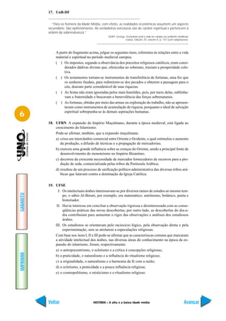 17. UnB-DF


             “Para os homens da Idade Média, com efeito, as realidades econômicas assumem um aspecto
           secundário. São epifenômenos. As verdadeiras estruturas são de caráter espiritual e pertencem à
           ordem da sobrenatureza.”
                                                    DUBY, George. Economia rural e vida no campo no ocidente medieval.
                                                                 Lisboa. Edições 70, volume II, p. 147 (com adaptações).



                A partir do fragmento acima, julgue os seguintes itens, referentes às relações entre a vida
                material e espiritual no período medieval europeu.
                ( ) Os impostos, segundo a observância dos preceitos religiosos católicos, eram consi-
                     derados dádivas divinas que, oferecidas ao soberano, traziam a prosperidade cole-
                     tiva.
                ( ) Os testamentos tornam-se instrumentos de transferência de fortunas, uma fez que
                     os senhores feudais, para redimirem-se dos pecados e obterem a passagem para o
                     céu, doavam parte considerável de suas riquezas.
                ( ) As festas não eram ignoradas pelos mais humildes, pois, por meio delas, sublinha-
                     vam a fraternidade e buscavam a benevolência das forças sobrenaturais.
                ( ) As fortunas, obtidas por meio das armas ou exploração do trabalho, não se apresen-
                     tavam como instrumentos de acumulação de riqueza, porquanto o ideal de salvação

6                    espiritual sobrepunha-se às demais aspirações humanas.

           18. UFRN A expansão do Império Muçulmano, durante a época medieval, está ligada ao
               crescimento do Islamismo.
               Pode-se afirmar, também, que a expansão muçulmana:
               a) criou um intercâmbio comercial entre Oriente e Ocidente, o qual estimulou o aumento
                  da produção, a difusão de técnicas e a propagação de mercadorias;
               b) exerceu uma grande influência sobre as crenças do Oriente, sendo a principal fonte de
                  desenvolvimento do monoteísmo no Império Bizantino;
               c) decorreu da crescente necessidade de mercados fornecedores de escravos para a pro-
                  dução de seda, comercializada pelas tribos da Península Arábica;
               d) resultou de um processo de unificação político-administrativa das diversas tribos ará-
                  bicas que lutavam contra a dominação da Igreja Católica.

           19. UFSE
                 I. Os intelectuais árabes interessavam-se por diversos ramos de estudos ao mesmo tem-
GABARITO




                    po; o sábio Al-Biruni, por exemplo, era matemático, astrônomo, botânico, poeta e
                    historiador.
                II. Havia interesse em conciliar a observação rigorosa e desinteressada com as conse-
                    qüências práticas das novas descobertas; por outro lado, as descobertas do dia-a-
                    dia contribuíam para aumentar o rigor das observações e análises dos estudiosos
                    árabes.
               III. Os estudiosos se orientavam pelo raciocício lógico, pela observação direta e pela
                    experimentação, sem se atrelarem a especulações religiosas.
               Com base nos itens I, II e III pode-se afirmar que as caracterísicas comuns que marcaram
               a atividade intelectual dos árabes, nas diversas áreas do conhecimento na época da ex-
               pansão do islamismo, foram, respectivamente:
               a) o antropocentrismo, o ecletismo e a crítica à concepções religiosas;
IMPRIMIR




               b) a praticidade, o naturalismo e a influência do ritualismo religioso;
               c) a originalidade, o naturalismo e a harmonia da fé com a razão;
               d) o ecletismo, a praticidade e a pouca influência religiosa;
               e) o cosmopolitismo, o misticismo e o ritualismo religioso.




           Voltar                        HISTÓRIA – A alta e a baixa idade média                                    Avançar
 