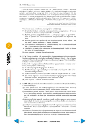 20. UFSC Leia o texto:


             “A razão (de ser) dos carneiros é fornecer leite e lã; a dos bois é lavrar a terra; e a dos cães é
           defender os carneiros e os bois dos ataques dos lobos. Se cada uma destas espécies de animais
           cumprir a sua missão, Deus protegê-la-á. Deste modo, fez ordens, que instituiu em vista das
           diversas missões a realizar neste mundo. Instituiu uns os clérigos e os monges para que rezassem
           pelos outros (...). Instituiu os camponeses para que eles, como fazem os bois com o seu trabalho,
           assegurassem a sua própria subsistência e a dos outros. A outros, por fim, os guerreiros, instituiu-
           os para que (...) defendessem dos inimigos, semelhantes a lobos, os que oram e os que cultivam a
           terra.”
                                                               Bispo Eadmer de Canterbury. Transcrito por FARIA, Ricardo.
                                                           História para o Ensino Médio. Belo Horizonte: Editora Lê, 1988.



                Com base no texto, assinale a(s) proposição(ões) verdadeira(s):
                01. O texto faz referência às relações sociais características do capitalismo à divisão da
                    sociedade em classes e à relação de trabalho assalariado.
                02. No texto, justifica-se o poder do monarca e a participação do povo (os que trabalha-
                    vam) no governo, uma vez que a sociedade em questão teria sido organizada por
                    Deus.
                04. No texto, justifica-se a existência de uma sociedade dividida em três ordens: a dos
                    que oram, a dos que combatem e a dos que trabalham.
                08. Aos camponeses cabia a produção, o trabalho na terra, cujo excedente possibilitava
7                   que o clero rezasse e os guerreiros lutassem.
                16. As relações sociais descritas eram típicas da chamada sociedade Feudal, em alguns
                    dos países da Europa Ocidental.
                Dê, como resposta, a soma das alternativas corretas.

           21. UFSC Numa sexta-feira, 8 de agosto de 1998, dois atentados aterrorizaram o mundo.
               Bombas explodiram nas embaixadas dos Estados Unidos em Nairobi e Dar es-Salaan,
               deixando 248 mortos. Os atentados foram reivindicados pelo grupo “Exército de Liber-
               tação dos Santuários Islâmicos”.
               Sobre o Islão e os grupos islâmicos fundamentalistas que aterrorizam o ocidente, assina-
               le a(s) proposição(ões) verdadeira(s).
               01. O Islão surgiu a partir das pregações de Maomé.
               02. No “Alcorão”, que segundo a tradição foi transmitido a Maomé, estão as leis e ensi-
                    namentos da religião islâmica.
               04. Os fundamentalistas islâmicos pretendem um Estado dirigido pelas leis do Alcorão.
               08. Um número expressivo de fundamentalistas islâmicos prega a guerra santa contra a
                    sociedade ocidental, principalmente contra os Estados Unidos.
GABARITO




               Dê, como resposta, a soma das alternativas corretas.

           22. FATEC-SP Com relação às atividades econômicas características do período medieval,
               é correto afirmar que:
               a) o feudo, apesar de ser uma unidade de produção auto-suficiente, nunca deixou de
                  comercializar seus excedentes nos grandes centros urbanos medievais.
               b) durante todo o período medieval o poder político esteve nas mãos da camada aristo-
                  crática, e o poder econômico ficou restrito à camada burguesa, que vivia do comér-
                  cio, e às corporações de ofício, que baseavam sua produção nas exportações para a
                  Ásia.
               c) na economia feudal, apesar de baseada na troca de produtos, registrou-se um aumento
                  da circulação de moeda devido ao empenho dos senhores feudais em dinamizar o
IMPRIMIR




                  setor financeiro de seus domínios.
               d) o senhorio (ou domínio) era o tipo predominante de organização econômica durante a
                  Idade Média. Dividia-se em três partes: a reserva senhorial, o manso servil e as terras
                  comunais.
               e) o senhorio (ou domínio) era o tipo predominante de organização econômica durante a
                  Idade Média. Dividia-se em três partes: a reserva senhorial, as terras públicas particu-
                  lares (nas quais trabalhavam os servos e os escravos) e o manso episcopal.



           Voltar                          HISTÓRIA – A alta e a baixa idade média                                    Avançar
 