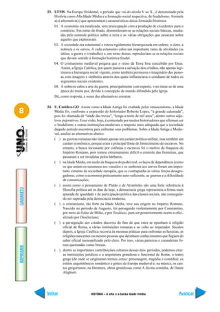 23. UFMS Na Europa Ocidental, o período que vai do século V ao X , é denominado pela
               História como Alta Idade Média e a formação social respectiva, de feudalismo. Assinale
               a(s) alternativa(s) que apresenta(m) características dessa formação histórica.
               01. A economia era ruralizada, sem preocupação com a produção de excedentes para o
                    comércio. Em torno do feudo, desenrolavam-se as relações sociais básicas, media-
                    das pelo controle político sobre a terra e as várias obrigações que pesavam sobre
                    aqueles que exploravam.
               02. A sociedade era estamental e estava rigidamente hierarquizada em ordens: o clero, a
                    nobreza e os servos. A cada estamento cabia um importante ramo de atividades (as
                    idéias, a guerra e o trabalho) e, em torno destas, reproduziam-se as relações sociais
                    que davam sentido à formação histórica feudal.
               04. O cristianismo medieval pregava que o reino da Terra fora concebido por Deus.
                    Assim, a Igreja Católica, por quem passava a salvação dos cristãos, não apenas legi-
                    timava a hierarquia social vigente, como também permeava o imaginário das pesso-
                    as com imagens e símbolos através dos quais influenciava o cotidiano de todos os
                    segmentos sociais existentes.
               08. À nobreza cabia a arte da guerra, principalmente com esporte, viso tratar-se de uma
                    época de muita paz, devido à concepção de mundo difundida pela Igreja.
               Dê, como resposta, a soma das alternativas corretas.

           24. U. Católica-GO Assim como a Idade Antiga foi exaltada pelos renascentistas, a Idade
8              Média foi, conforme a expressão do historiador Roberto Lopes, “a grande caluniada”,
               pois foi chamada de “idade das trevas”, “longa a noite de mil anos”, dentre outros adje-
               tivos pejorativos. Essa visão, hoje, é contestada por muitos historiadores que afirmam ser
               o feudalismo e outras instituições medievais a resposta mais adequada que a sociedade
               daquele período encontrou para enfrentar seus problemas. Sobre a Idade Antiga e Medie-
               val, analise as alternativas abaixo:
               ( ) as guerras romanas não tinham apenas um caráter político-militar, mas também um
                     caráter econômico, porque eram a principal fonte de fornecimento de escravos. No
                     entanto, a busca incessante por colônias e escravos foi o motivo da fraqueza do
                     Império Romano, pois tornou extremamente difícil o controle das fronteiras, que
                     passaram a ser invadidas pelos bárbaros;
               ( ) na Idade Média, em razão da fraqueza do poder real, os laços de dependência (como
                     os que uniam os suseranos aos vassalos e os senhores aos servos foram um impor-
                     tante cimento da sociedade européia, que se contrapunha às várias forças desagre-
                     gadoras, como a economia praticamente auto-suficiente, as guerras e a dificuldade
                     de comunicações;
               ( ) assim como o pensamento de Platão e de Aristóteles são uma forte referência à
GABARITO




                     filosofia política até os dias de hoje, a democracia grega representou a forma mais
                     apurada de igualdade e de participação política das classes sociais, não conseguin-
                     do ser superada pela democracia moderna;
               ( ) o cristianismo, tão forte na Idade Média, teve sua origem no Império Romano.
                     Nascido no período de Augusto, foi perseguido violentamente por Constantino,
                     por meio do Edito de Milão, e por Teodósio, para ser posteriormente aceito e ofici-
                     alizado por Diocleciano;
               ( ) a perseguição aos cristãos decorria do fato de que estes se opunham à religião
                     oficial de Roma, a várias instituições romanas e ao culto ao imperador. Séculos
                     depois, a Igreja Católica recorria às mesmas práticas para enfrentar as heresias, as
                     religiões nascentes ou mesmo pessoas que detinham conhecimentos que fugiam do
                     saber oficial monopolizado pelo clero. Por isso, várias parteiras e curandeiras fo-
                     ram queimadas como bruxas.
IMPRIMIR




               ( ) dentre as importantes contribuições culturais desses dois períodos, podemos citar:
                     as instituições jurídicas e a arquitetura grandiosa e funcional de Roma; o teatro
                     grego (de onde se originaram termos como: personagem, tragédia e comédia); os
                     estilos arquitetônicos romântico e gótico da Europa medieval e, na música, os can-
                     tos gregorianos; na literatura, obras grandiosas como A divina comédia, de Dante
                     Alighieri.




           Voltar                        HISTÓRIA – A alta e a baixa idade média                      Avançar
 