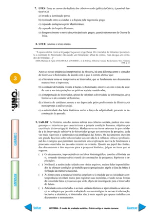 7. UFES Entre as causas do declínio das cidades-estado (pólis) da Grécia, é possível des-
               tacar o(a):
                a) invasão e dominação persa;
                b) rivalidade entre as cidades e a disputa pela hegemonia grega;
                c) expansão cartaginesa pelo Mediterrâneo;
                d) expansão do Império Romano;
                e) desaparecimento e morte dos principais reis gregos, quando retornavam da Guerra de
                   Tróia.


             8. UFCE Analise o texto abaixo.


             “E repare o leitor como a língua portuguesa é engenhosa. Um contador de histórias é justamen-
           te o contrário do historiador, não sendo um historiador, afinal de contas, mais do que um conta-
           dor de histórias.(...)”
            ASSIS, Machado de. Apud: CHALHOUB, S. e PEREIRA L. A. de M.(Org) A História Contada. Rio de Janeiro: Nova Fronteira,
                                                                                                                    1998, p. 67.



                Antes as novas tendências interpretativas da História, há uma diferença entre o contador
                de histórias e o historiador, de acordo com o qual é correto afirmar que:
3               a) a literatura torna-se inexpressiva ao historiador, que se fundamenta nos documentos
                   manuscritros e impressos;
                b) o contador de história recorre à ficção e o historiador, envolve-se com o real, de acor-
                   do com a sua interpretação e as práticas sociais consideradas;
                c) a interpretação do historiador, apesar de valorizar a diversidade de informações, deve
                   limitar-se à do contador de histórias;
                d) a história do cotidiano passou a ser depreciada pelos profissionais da História por
                   menosprezar a análise social;
                e) a autenticidade dos fatos históricos exclui a força da subjetividade, presente na re-
                   construção do passado.


             9. UnB-DF A História, um dos ramos nobres das ciências sociais, padece das inse-
                guranças e incertezas que caracterizam a própria condição humana, objetivo por
                excelência da investigação histórica. Moderam-se os riscos externos da parcialida-
                de e da intervenção subjetiva do historiador graças aos métodos de pesquisa, cada
GABARITO




                vez mais rigorosos e sustentados na ampliação das fontes. Os documentos exercem
                um grande fascínio sobre o historiador ao convidá-lo à reflexão crítica e profissio-
                nal dos vestígios que permitem reconstruir uma explicação acerca de fenômenos e
                processos ocorridos no passado recente ou remoto. Quanto ao papel das fontes,
                dos documentos e dos arquivos para a pesquisa histórica, julgue os itens que se
                seguem.
                ( ) Os documentos, imprescindíveis ao labor historiográfico, contêm a História em
                     si, tornando desnecessária a tarefa de construções de perguntas, hipóteses e ex-
                     plicações.
                ( ) No Brasil, a ausência de cuidado com vários arquivos, muitos deles impossibilita-
                     dos de oferecer condições de trabalho para o pesquisador, expõe a falta de ênfase à
                     formação da memória nacional.
IMPRIMIR




                ( ) As fontes para a pesquisa histórica ampliam-se à medida que as sociedades con-
                     temporâneas inventam meios para registrar suas memórias, criando novas formas
                     de consolidar fatos e processos que serão objeto de investigação para o historiador
                     do futuro.
                ( ) Articulado com os métodos e as mais variadas técnicas e aproveitando-se do avan-
                     ço tecnológico que permite a adoção de novas estratégias de acesso à informação,
                     inclusive a eletrônica, o historiador não, é mais aquele que apenas trabalha com
                     documentos e monumentos.



           Voltar            HISTÓRIA - O modo de produção asiático, Grécia antiga e mundo romano                           Avançar
 
