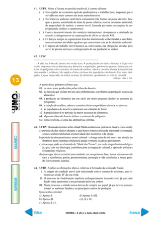 41. UFPR Sobre a Europa no período medieval, é correto afirmar:
               ( ) Nas regiões de economia agrícola predominava o trabalho livre, enquanto que a
                   servidão era mais comum nas áreas manufatureiras.
               ( ) No feudo ou senhorio rural havia comumente três formas de posse da terra: bos-
                   ques e pastos, constituída de áreas de posse coletiva; reserva ou manso senhorial,
                   de propriedade do senhor; e manso servil, formada por terras em regime de co-
                   propriedade (senhor e camponeses).
               ( ) Com o desenvolvimento do comércio internacional, desapareceu a atividade de
                   artesão e extinguiram-se as corporações de ofício no século XIII.
               ( ) Os burgos sempre se organizavam fora dos domínios do senhor feudal, e seus habi-
                   tantes exerciam atividades agrárias que concorriam com as do domínio senhorial.
               ( ) O regime de trabalho servil baseava-se, entre outras, nas obrigações devidas pelo
                   servo de prestar serviços e entregar parte de sua produção ao senhor.

           42. UFSC

             “A vida das tribos do deserto era muito dura. A produção de um oásis – tâmaras e trigo – era
           muito pequena e nunca bastava para alimentar a população, geralmente grande, devido ao cos-
           tume da poligamia entre os árabes. A criação de ovelhas, cabras e camelos aliviava a situação mas
           não resolvia o problema. Isto explica a fome contínua das populações do deserto. Eles eram obri-
           gados a jejuar no período de maior escassez de alimentos, geralmente no mês de ramadã.”
                                                                                         ARRUDA. 1986, p. 304.
13
                A partir disto, podemos afirmar que:
                01. os oásis eram produzidos pelas tribos do deserto;
                02. as pessoas que viviam em um oásis enfrentavam, o problema da produção escassa de
                    alimentos;
                04. a produção de alimentos em um oásis era muito pequena devido ao costume da
                    poligamia;
                08. a criação de ovelhas, cabras e camelos aliviava o problema da seca no deserto;
                16. as populações do deserto explicavam sua situação de fome;
                32. Ramadã jejuava no período de maior escassez de alimentos;
                64. algumas tribos do deserto tinham o costume da poligamia.
                Dê, como resposta, a soma das alternativas corretas.

           43. UFRN Os estudos recentes sobre a Idade Média avaliam esse período da história como um(a):
               a) período de dez séculos durante o qual houve intensa atividade industrial e comercial,
                  sendo a cultura intelectual exclusividade dos mosteiros e da Igreja;
GABARITO




               b) período de obscurantismo e atraso cultural – a longa noite de mil anos – em virtude do
                  desprezo dado à herança intelectual grega e romana da época precedente;
               c) época que pode ser chamada de “Idade das Trevas”, em razão do predomínio da Igre-
                  ja, que, com sua ideologia, contribuiu para a estagnação cultural, a opressão política e
                  o fanatismo religioso;
               d) época que não se constitui uma unidade: em sua primeira fase, houve retrocesso cul-
                  tural e econômico, porém, posteriormente, ressurgiu a vida econômica e houve gran-
                  de florescimento cultural.

           44. UFRS Analise as afirmações abaixo, relativas à formação da sociedade feudal.
                 I. A origem da condição servil está relacionada com o sistema do colonato, que re-
                    monta ao século IV da era cristã.
                II. O processo de feudalização implicou enfraquecimento do poder real, já que cada
IMPRIMIR




                    feudo tinha autonomia e era governado pelo seu senhor.
               III. Neste processo, a cidade nunca deixou de cumprir seu papel, já que nela se concen-
                    travam os senhores feudais e os principais centros de produção.
               Quais estão corretas?
               a) Apenas I.                           d) Apenas I e III.
               b) Apenas II.                          e) I, II e III.
               c) Apenas I e II.


           Voltar                         HISTÓRIA – A alta e a baixa idade média                         Avançar
 