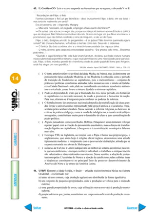 45. U. Católica-GO Leia o texto e responda as alternativas que se seguem, colocando V ou F:

             “Recordações de Filipe, o Belo
             Fizemos canonizar o Rei Luís por Bonifácio – disse bruscamente Filipe, o belo, em voz baixa –
           mas seria ele realmente um santo?
             Era útil ao reino, sire – respondeu Marigny.
             — Mas seria necessário, em seguida, empregar a força contra Bonifácio?*
             — Ele estava para vos excomungar, sire, porque vos não praticáveis em vossos Estados a política
           que ele desejava. Não faltastes com o dever dos reis. Ficastes no lugar em que Deus vos colocou e
           proclamastes que não tínheis recebido o reino de ninguém, a não ser de Deus.
             Filipe, o belo, designou um rolo de pergaminho. – E os judeus? Não teremos queimado alguns
           a mais? São criaturas humanas, sofredoras e mortais como nós. Deus não o ordenava.
             — O Senhor São Luís os odiava, sire, e o reino tinha necessidade das riquezas deles.
             — O reino, o reino, para cada ato a necessidade do reino. “Era preciso pelo reino... Devíamos
           pelo reino...”.
             *Quando o papa Bonifácio VIII, pela Bula Unam Sanctum, declarou que toda criatura humana
           estava submetida ao pontífice romano, e que essa submissão era uma necessidade para sua salva-
           ção, Filipe, o Belo, mandou prendê-lo e transferiu a sede do poder papal de Roma para Avignon,
           onde fez eleger um novo pontífice.”
                                                         DRUON, Maurice. Apud: PAZZINATO, SENISE, 1994, p. 228-229.


                ( ) O texto anterior refere-se ao final da Idade Média, na França, mas já demonstra um

14                  pensamento típico da Idade Moderna. A Era Moderna é conhecida como o período
                    de transição do feudalismo ao capitalismo, pois o mercantilismo – conjunto de
                    práticas e políticas econômicas adotadas pelos monarcas com o intuito de fortale-
                    cer o Estado Nacional – não pôde ser considerado um sistema econômico autôno-
                    mo e articulado, como foram o sistema feudal e o sistema capitalista.
                ( ) Pode-se depreender do texto que a finalidade dos reis, nesse período, era fortalecer
                    o capitalismo e o mercado nacional, de modo a promover o bem-estar da nação.
                    Para isso, aliaram-se à burguesia para combater os poderes da nobreza.
                ( ) O fortalecimento dos monarcas nacionais dependia da neutralização de duas gran-
                    des forças: o universalismo, representado pela Igreja Católica, e o localismo, repre-
                    sentado pelos senhores feudais. Nesse sentido, a reforma religiosa, as heresias, as
                    críticas às práticas da Igreja, como a venda de indulgências, o comércio de relíqui-
                    as sagradas, contribuíram muito para o descrédito do clero e para centralização do
                    poder político.
                ( ) Alguns pensadores como Jean Bodin, Hobbes e Maquiavel ainda tentaram reforçar
                    o poder papal, com a criação do pensamento escolástico, mas as forças de transfor-
                    mação ligadas ao capitalismo, à burguesia e à centralização monárquica falaram
                    mais alto.
GABARITO




                ( ) Henrique VIII, na Inglaterra, ao romper com o Papa e fundar sua própria igreja, o
                    anglicanismo, que ainda hoje é religião oficial inglesa, demonstrou uma atitude
                    tipicamente moderna: o rompimento com o peso secular da tradição, atitude que se
                    encontra retratada nas obras de Shakespeare.
                ( ) as idéias de Calvino e Lutero adequavam-se melhor ao sistema econômico nascen-
                    te que ao catolicismo, visto que o esforço individual, o trabalho e o enriquecimento
                    são valorizados e não condenados moralmente. Nesse sentido, a adoção do protes-
                    tantismo pelas 13 colônias do Norte e a adoção do catolicismo pelas colônias lusas
                    e hispânicas constituem-se no principal fator de posterior desenvolvimento da
                    América do Norte e de atraso da América Latina.

           46. UFRN Durante a Idade Média, o feudo – unidade socioeconômica básica na Europa
               Ocidental – era formado por:
IMPRIMIR




               a) terras de uso comum, cuja produção agrícola era distribuída de forma igualitária;
               b) um conjunto de pequenas propriedades, onde a produção se voltava para o mercado
                  externo;
               c) uma grande propriedade de terras, cuja utilização estava reservada à produção mono-
                  cultora;
               d) porções de terra que, juntas, constituíam um corpo auto-suficiente de produção e con-
                  sumo.



           Voltar                         HISTÓRIA – A alta e a baixa idade média                              Avançar
 