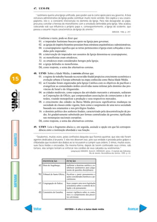 47. UEM-PR

             “Justiniano queria uma Igreja unificada, para poder usá-la como apoio para seu governo. A boa
           estrutura administrativa da Igreja podia contribuir muito neste sentido. Isto explica o seu cesaro-
           papismo, isto é, a constante intervenção no domínio da Igreja. Para não desagradar ao papa,
           procurou conciliar a heresia do monofisismo com a ortodoxia defendida pela Igreja. Mas acabou
           colocando sob sua influência o próprio papa e, conseqüentemente, a Igreja do ocidente, que
           passou a assumir traços característicos da Igreja do oriente.”
                                                                                                     ARRUDA. 1986, p. 297.


                Conforme o texto, pode-se dizer que:
                01. o imperador Justiniano buscava apoio na Igreja para governar;
                02. as igrejas do império bizantino possuíam boas estruturas arquitetônicas e administrativas;
                04. o cesaropapismo significa que as terras pertencentes à Igreja eram cobiçadas e inva-
                    didas pelo imperador;
                08. a intervenção do imperador nos assuntos da Igreja denomina-se cesaropapismo;
                16. os monofisistas eram ortodoxos;
                32. os ortodoxos eram considerados hereges pela Igreja;
                64. a igreja defendia os monofisistas.
                Dê, como resposta, a soma das alternativas corretas.

           48. UFMS Sobre a Idade Média, é correto afirmar que
               01. o regime de trabalho baseado na escravidão feudal propiciou crescimento econômico e
15                 evolução urbana à Europa sobretudo na etapa conhecida como Baixa Idade Média.
               02. as Cruzadas foram organizadas pela Igreja Católica com os objetivos de pacificar e
                   evangelizar as comunidades árabes envolvidas numa milenar pelo domínio das pro-
                   víncias de Israel e do Afeganistão.
               04. as cidades medievais, como espaços das atividades mercantis e artesanais, sediaram
                   as Corporações de Ofício, que compreendiam associações de comerciantes e de ar-
                   tesãos, visando monopolizar a produção e seus respectivos mercados.
               08. o crescimento das cidades na Baixa Média provocou significativas mudanças na
                   sociedade de classes então vigente, bem como o surgimento de uma nova sociedade
                   baseada nos estamentos e nos privilégios feudais.
               16. o domínio político dos senhores feudais, caracterizado pela descentralização de po-
                   der, foi gradativamente substituído por formas centralizadas de governo, tipificadas
                   nas monarquias nacionais européias.
               Dê, como resposta, a soma das alternativas corretas.

           49. UFRN Leia o fragmento abaixo e, em seguida, assinale a opção em que há correspon-
               dência entre a instituição abordada e sua função.
GABARITO




             “Soubemos, muitas vezes, pelas confissões daquelas que fizemos queimar, que elas não foram
           agentes dedicados à bruxaria. E elas nos disseram isso, pois sua verdade é provada pelos golpes e
           chibatadas que recebem dos diabos ao se recusarem a cumprir suas ordens. E vimos, muitas vezes,
           suas faces lívidas e encovadas. Da mesma forma, depois de terem confessado seus crimes, sob
           tortura, elas sempre tentam se enforcar nos cordões de seus calçados ou vestimentas.”
                                                   [adaptação] DRAMER, Heinrich; SPRENGER, James. O martelo das feiticeiras.
                                                                       Rio de Janeiro: Record/Rosa dos Ventos, 1995. p. 42.



                    INSTITUIÇÃO               FUNÇÃO
                a) Dieta de Augsburgo;        reafirmar a doutrina católica e es-
                                              tabelecer parâmetros para julga-
                                              mento de questões disciplinares
                b) Tribunal do Santo Ofício; fiscalizar e punir pensamentos e
IMPRIMIR




                                              ações considerados heréticos e pe-
                                              caminosos
                c) Congregação do Índice;     fazer cumprir uma nova legislação
                                              eclesiástica sobre o controle da re-
                                              ligião e do pensamento

                d) Consistório de Genebra.    exercer vigilância sobre os costu-
                                              mes e o cumprimento dos precei-
                                              tos calvinistas




           Voltar                            HISTÓRIA – A alta e a baixa idade média                                    Avançar
 