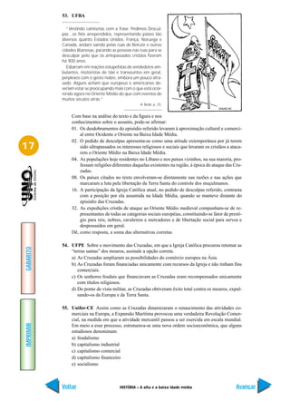 53. UFBA

              “Vestindo camisetas com a frase ´Pedimos Descul-
           pas´, os fiéis arrependidos, representando países tão
           diversos quanto Estados Unidos, França, Noruega e
           Canadá, andam saindo pelas ruas de Beirute e outras
           cidades libanesas, parando as pessoas nas ruas para se
           desculpar pelo que os antepassados cristãos fizeram
           há 900 anos.
              Esbarram em reações estupefatas de vendedores am-
           bulantes, motoristas de táxi e transeuntes em geral,
           perplexos com o gesto nobre, embora um pouco atra-
           sado. Alguns acham que europeus e americanos de-
           veriam estar se preocupando mais com o que está ocor-
           rendo agora no Oriente Médio do que com eventos de
           muitos séculos atrás.”
                                                     A Tarde, p. 25.


                Com base na análise do texto e da figura e nos
                conhecimentos sobre o assunto, pode-se afirmar:
                01. Os desdobramentos do episódio referido levaram à aproximação cultural e comerci-
                    al entre Ocidente e Oriente na Baixa Idade Média.
                02. O pedido de desculpas apresenta-se como uma atitude extemporânea por já terem
17                  sido ultrapassados os interesses religiosos e sociais que levaram os cristãos a ataca-
                    rem o Oriente Médio na Baixa Idade Média.
                04. As populações hoje residentes no Líbano e nos países vizinhos, na sua maioria, pro-
                    fessam religiões diferentes daquelas existentes na região, à época do ataque das Cru-
                    zadas.
                08. Os países citados no texto envolveram-se diretamente nas razões e nas ações que
                    marcaram a luta pela libertação da Terra Santa do controle dos muçulmanos.
                16. A participação da Igreja Católica atual, no pedido de desculpas referido, contrasta
                    com a posição por ela assumida na Idade Média, quando se manteve distante do
                    episódio das Cruzadas.
                32. As expedições cristãs de ataque ao Oriente Médio medieval compunham-se de re-
                    presentantes de todas as categorias sociais européias, constituindo-se fator de prestí-
                    gio para reis, nobres, cavaleiros e mercadores e de libertação social para servos e
                    despossuídos em geral.
                Dê, como resposta, a soma das alternativas corretas.

           54. UFPE Sobre o movimento das Cruzadas, em que a Igreja Católica procurou retomar as
GABARITO




               “terras santas” dos mouros, assinale a opção correta.
               a) As Cruzadas ampliaram as possibilidades do comércio europeu na Ásia.
               b) As Cruzadas foram financiadas unicamente com recursos da Igreja e não tinham fins
                  comerciais.
               c) Os senhores feudais que financiavam as Cruzadas eram recompensados unicamente
                  com títulos religiosos.
               d) Do ponto de vista militar, as Cruzadas obtiveram êxito total contra os mouros, expul-
                  sando-os da Europa e da Terra Santa.

           55. Unifor-CE Assim como as Cruzadas dinamizaram o renascimento das atividades co-
               merciais na Europa, a Expansão Marítima provocou uma verdadeira Revolução Comer-
               cial, na medida em que a atividade mercantil passou a ser exercida em escala mundial.
IMPRIMIR




               Em meio a esse processo, estruturava-se uma nova ordem socioeconômica, que alguns
               estudiosos denominam:
               a) feudalismo
               b) capitalismo industrial
               c) capitalismo comercial
               d) capitalismo financeiro
               e) socialismo



           Voltar                         HISTÓRIA – A alta e a baixa idade média                      Avançar
 
