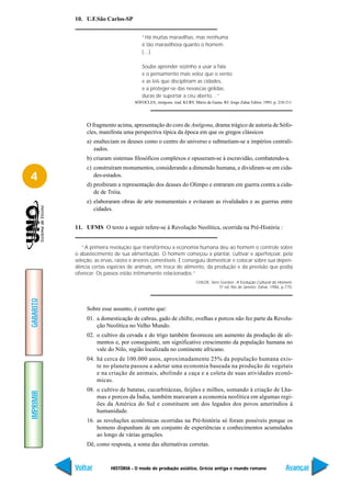 10. U.F.São Carlos-SP


                                         “Há muitas maravilhas, mas nenhuma
                                         é tão maravilhosa quanto o homem.
                                         (…)

                                         Soube aprender sozinho a usar a fala
                                         e o pensamento mais veloz que o vento
                                         e as leis que disciplinam as cidades,
                                         e a proteger-se das nevascas gélidas,
                                         duras de suportar a céu aberto…”
                                     SÓFOCLES, Antígona. trad. KURY, Mário da Gama. RJ: Jorge Zahar Editor, 1993, p. 210-211.




                O fragmento acima, apresentação do coro de Antígona, drama trágico de autoria de Sófo-
                cles, manifesta uma perspectiva típica da época em que os gregos clássicos
                a) enalteciam os deuses como o centro do universo e submetiam-se a impérios centrali-
                   zados.
                b) criaram sistemas filosóficos complexos e opuseram-se à escravidão, combatendo-a.
                c) construíram monumentos, considerando a dimensão humana, e dividiram-se em cida-
4                  des-estados.
                d) proibiram a representação dos deuses do Olimpo e entraram em guerra contra a cida-
                   de de Tróia.
                e) elaboraram obras de arte monumentais e evitaram as rivalidades e as guerras entre
                   cidades.


           11. UFMS O texto a seguir refere-se à Revolução Neolítica, ocorrida na Pré-História :


              “A primeira revolução que transformou a economia humana deu ao homem o controle sobre
           o abastecimento de sua alimentação. O homem começou a plantar, cultivar e aperfeiçoar, pela
           seleção, as ervas, raízes e árvores comestíveis. E conseguiu domesticar e colocar sobre sua depen-
           dência certas espécies de animais, em troca do alimento, da produção e da previsão que podia
           oferecer. Os passos estão intimamente relacionados.”
                                                                       CHILDE, Vere Gordon. A Evolução Cultural do Homem.
                                                                                   5ª ed, Rio de Janeiro: Zahar, 1986, p.770.
GABARITO




                Sobre esse assunto, é correto que:
                01. a domesticação de cabras, gado de chifre, ovelhas e porcos não fez parte da Revolu-
                    ção Neolítica no Velho Mundo.
                02. o cultivo da cevada e do trigo também favoreceu um aumento da produção de ali-
                    mentos e, por conseguinte, um significativo crescimento da população humana no
                    vale do Nilo, região localizada no continente africano.
                04. há cerca de 100.000 anos, aproximadamente 25% da população humana exis-
                    te no planeta passou a adotar uma economia baseada na produção de vegetais
                    e na criação de animais, abolindo a caça e a coleta de suas atividades econô-
                    micas.
                08. o cultivo de batatas, cucurbitáceas, feijões e milhos, somando à criação de Lha-
IMPRIMIR




                    mas e porcos da Índia, também marcaram a economia neolítica em algumas regi-
                    ões da América do Sul e constituem um dos legados dos povos ameríndios à
                    humanidade.
                16. as revoluções econômicas ocorridas na Pré-história só foram possíveis porque os
                    homens dispunham de um conjunto de experiências e conhecimentos acumulados
                    ao longo de várias gerações.
                Dê, como resposta, a soma das alternativas corretas.



           Voltar          HISTÓRIA - O modo de produção asiático, Grécia antiga e mundo romano                          Avançar
 