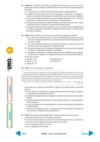 62. Unifor-CE A partir do século XIX, o período medieval passou a ser visto como uma
               etapa decisiva para a gestação do Mundo Moderno, pois nesta época foram lançadas as
               bases para:
               a) a estruturação da sociedade feudal e da grande indústria maquinofatureira;
               b) a criação de formas de governos como a monarquia, a aristocracia, a oligarquia, a
                  tirania e a democracia influenciando a vida política dos povos dos tempos modernos;
               c) o início da formação dos estados e de uma sociedade alicerçada na fé e na família,
                  características ainda presentes na vida dos povos contemporâneos;
               d) a estruturação do pensamento religioso baseado no cristianismo que facilitou o desen-
                  volvimento cultural, intelectual e econômico da Europa Oriental;
               e) o desenvolvimento do sistema capitalista e de uma estrutura política fundamentada
                  nos ideais de igualdade, fraternidade e liberdade ainda presentes na vida dos povos
                  das nações ocidentais.

           63. UFRS Sobre a cidade no período medieval, são feitas as seguintes afirmações.
                 I. Em virtude de seu desenvolvimento ocorrer na Alta Idade Média, quando as ativida-
                    des rurais eram pouco importantes, sua relação foi marcada por uma oposição dinâ-
                    mica com o campo.
                II. As cidades medievais italianas eram comunas governadas ou pela Igreja ou pela
                    Nobreza, para que fosse garantida a sua defesa militar.
               III. A economia urbana cada vez mais esteve fundada na troca mercantil, controlada por
20                  mercadores e organizada em guildas e corporações.
               IV. As guildas e as corporações contribuíram para valorizar o trabalho manual, combaten-
                    do, desta forma, o desprezo e a vergonha com que ele era visto pela classe senhorial.
               Quais estão corretas?
               a) Apenas I e III.                     d) Apenas III e IV.
               b) Apenas II e III.                    e) I, II, III e IV.
               c) Apenas II e IV.

           64. UFCE Leia, com atenção, o texto abaixo:

             “No começo do século XI, quando se revela a organização feudal da sociedade, está claro que
           os detentores do poder de origem pública pretendem assimilar o território de seu distrito a um
           grande domínio, extorquir de todos os residentes e de todos os passantes, que não são cavaleiros
           o que extorquem dos não-livres que lhes pertencem, e vêem-se os instrumentos do poder público,
           quando se aplicam à parte desarmada do povo, dominializar-se.”
              DUBY, Georges. (Org.). História da Vida Privada: da Europa Feudal à Renascença. v. 2. São Paulo: Companhia das letras,
                                                                                                                      1990, p. 37.
GABARITO




                De acordo com o comentário apresentado a respeito da sociedade feudal é correto afir-
                mar que:
                a) a vida urbana se consolidou com a organização administrativa dos burgos, extinguin-
                   do o prestígio dos proprietários de terras;
                b) o aumento do prestígio do clero enfraqueceu o poder dos senhores de terras em toda a
                   Europa;
                c) a expansão de grandes domínios pelos senhores feudais propiciou a centralização po-
                   lítica monárquica;
                d) o surto do crescimento das cidades garantiu a ascensão da burguesia como detentora
                   do poder público;
                e) o poderio dos senhores de terras se fortaleceu através da exploração e imposição de
                   taxas aos que se estabeleciam em seus domínios.
IMPRIMIR




           65. UFPE Durante toda a Baixa Idade Média, a Península Ibérica esteve envolvida:
               a) em guerras entre os reinos de Portugal e de Navarra;
               b) na Guerra de Reconquista, em que os reinos cristãos lutaram contra os muçulmanos;
               c) na guerra contra a formação dos estados modernos europeus;
               d) com a conquista da África e da Ásia;
               e) com a organização das cruzadas.



           Voltar                                HISTÓRIA – A alta e a baixa idade média                                        Avançar
 