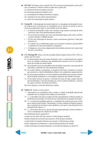 66. PUC-RS Na Europa, entre os séculos XI e XV, ocorreram transformações sociais, polí-
               ticas, econômicas e culturais, dentre as quais não se pode citar:
               a) o desenvolvimento do capital comercial;
               b) a dissolução gradual do trabalho servil;
               c) a consolidação da influência bizantina na Igreja;
               d) o surgimento de uma cultura antropocêntrica;
               e) o início da centralização do poder político.

           67. Unicap-PE A desintegração do mundo medieval e a conseqüente estruturação do mun-
               do moderno tem como processo as contradições que se iniciam no século X, com as
               crises da produção para suprir as necessidades novas das aldeias.
               ( ) O aumento demográfico, lento, mas constante, exige maiores extensões de terras
                     cultiváveis, bem como aperfeiçoamentos técnicos.
               ( ) Novas formas de energia, tais como a produzida pela água e pelo vento, contribu-
                     em para aumentar o trabalho humano.
               ( ) O ferro para fabricação de charruas e outros instrumentos agrícolas é usado pela
                     primeira vez.
               ( ) As cidades vão se modificando, graças ao crescimento econômico, que possibilita
                     o surgimento de uma classe poderosa, a burguesia.
               ( ) A burguesia, a nova classe surgida a partir da atividade comercial, terá o apoio total
21                   do clero e da nobreza.

           68. U.E. Maringá-PR Sobre a crise da sociedade feudal européia (séculos XIV e XV), as-
               sinale o que for correto.
               01. Em determinadas áreas da Europa Ocidental, ocorre a transformação das relações
                   servis em relações contratuais, que paralelamente coexistem com um recrudesci-
                   mento da servidão em outras regiões.
               02. Nesse período, houve uma decadência das atividades comerciais e uma regressão da
                   vida urbana, sobretudo em razão das pressões da Igreja.
               04. As revoltas urbanas e camponesas, as Jacqueries da França, vinculam-se à miséria
                   que caracteriza a vida dos trabalhadores urbanos e dos camponeses naquele período.
               08. Em seus aspectos políticos, a crise do feudalismo possibilita uma crescente centrali-
                   zação do poder monárquico e o conseqüente surgimento dos Estados Nacionais.
               16. As inovações técnicas na guerra, a utilização de armas de fogo, exigem exércitos
                   mais disciplinados e mais bem treinados que os dos cavaleiros medievais, e colocam
                   em xeque a cavalaria, instituição da nobreza.
               Dê, como resposta, a soma das alternativas corretas.
GABARITO




           69. Unifor-CE Analise os textos abaixo.
                 I. “Agravaram-se as contradições entre o campo e a cidade. A produção agrícola não
                    respondia mais às exigências das cidades em crescimento.”
                II. “(...) a atividade comercial se estagnou devido, principalmente, à falta de moedas e à
                    insuficiência de mercados. As minas de ouro e prata haviam se esgotado na Europa.”
               III. “(...) a insuficiente produção agrícola e a estagnação do comércio provocou a fome
                    que se alastrou pela Europa. A desnutrição e as más condições de higiene propicia-
                    ram a ocorrência de sucessivos surtos epidêmicos, dos quais o mais desastroso foi a
                    chamada Peste Negra (...).”
               IV. “(...) Os levantes dos servos, promovidos pela superexploração, foram tornando in-
IMPRIMIR




                    viável a manutenção das relações de servidão.”
               Eles identificam fatores responsáveis
               a) pela crise do século XIV que anunciou o final da época medieval;
               b) pela extinção do escravismo que anunciou o final da época moderna;
               c) pelo declínio do Império Romano que anunciou o final da época antiga;
               d) pelo surgimento do feudalismo e a descentralização política da Europa;
               e) pela ruralização da Europa Ocidental e as invasões dos bárbaros no século IV.



           Voltar                        HISTÓRIA – A alta e a baixa idade média                       Avançar
 