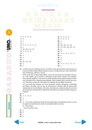 H IS T Ó R I A


                        A A L TA E A
                       B A IX A ID A D E
                           M É D IA
   1
                  1.   E–E–E–E                                                  16.   E–C–C–C
                  2.   b                                                        17.   C–C–C–C
                  3.   a                                                        18.   a
                  4.   e                                                        19.   d
                  5.   F –V –V – F –V –V                                        20.   04 + 08 + 16 = 28
                  6.   a                                                        21.   01 + 02 + 04 + 08 = 15
                  7.   04 + 08 + 16 = 28                                        22.   d
                  8.   C–E–E–E                                                  23.   07
                  9.   c                                                        24.   V–V–F–F–V–V
G A B A R IT O




                 10.   a                                                        25.   b
                 11.   a                                                        26.   d
                 12.   c                                                        27.   d
                 13.   04 + 16 = 20                                             28.   c
                 14.   d                                                        29.   V–V–V–F–V–V
                 15.   a                                                        30.   e

                 31. a) Trata-se de um conflito de classes. O conflito social representado no texto pertence ao
                     contexto da Baixa Idade Média, período em que a Europa passa por várias transforma-
                     ções econômicas, políticas e sociais.
                     b) No século XII, na Baixa Idade Média, ocorre um crescimento das atividades comerci-
                     ais e das cidades, que se tornam os principais centros desse comércio em expansão.
                     Nesse período amplia-se a luta entre as esferas de poder local (senhores feudais e comu-
                     nas), nacionais (reis) e supranacionais (papado e Sacro Império) pelo controle dos recur-
                     sos e benefícios criados por intermédio da ampliação das atividades comerciais.
                     c) A associação das comunas, em certos momentos, poderia enfraquecer a autoridade
                     dos bispos e do papa, uma vez que os comerciantes e artesãos, além de lutarem pela
                     manutenção de seus privilégios, sob certas circunstâncias, aspiravam pela livre-circula-
                     ção de pessoas e mercadorias em detrimento dos poderes dos senhores feudais (leigos ou
                     clérigos).
                 32. b
                 33. C – C – E – C
                 34. a
                 35. b
                 36. a) – As revoltas camponesas foram fruto do agravamento da exploração sobre os servos
    IMPRIMIR




                     no quadro da deterioração do modo de produção feudal na Europa.
                     b) – Peste Negra
                     – Guerra dos Cem Anos.
                 37. a
                 38. b
                 39. e
                 40. e


                 Voltar                        HISTÓRIA – A alta e a baixa idade média                      Avançar
 