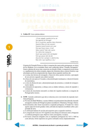 H IS T Ó R I A


           O D E S C O B R IM E N T O D O
             B R A S IL E O P E R ÍO D O
                       P R É - C O L O N IA L
             1. Unifor-CE Leia o poema abaixo:

                                    “Ó mar salgado, quando do teu sal
                                    São lágrimas de Portugal!
                                    Por te cruzarmos, quantas mães choraram,
                                    Quantos filhos em vão rezaram!

1                                   Quantas noivas ficaram sem casar
                                    Para que fosses nosso, ó mar!
                                    Valeu a pena? Tudo vale a pena
                                    Se a alma não é pequena
                                    Quem quer passar além do Bojador
                                    Tem que passar além da dor
                                    Deus do mar o perigo e o abismo deu.
                                    Mas nele é que espelhou o céu.”
                                                                                               Fernando Pessoa.


                O poema de Fernando Pessoa se refere à conquista dos mares pelos portugueses, no início
                da Era Moderna. Se os resultados finais mais conhecidos dessas “Grandes Navegações”
                foram a abertura de novas rotas comerciais em direção à Índia, a conquista de novas terras
                e o espalhamento da cultura européia, alguns dos elementos desse contexto histórico cuja
                articulação auxilia na compreensão das origens dessa expansão marítima são:
                a) o avanço das técnicas de navegação; a busca do mítico paraíso terrestre; a percepção
                   de um universo segundo uma ordem racional;
                b) a busca de ouro para as Cruzadas; a descentralização monárquica; o desenvolvimento
GABARITO




                   da matemática;
                c) o mito do abismo do mar; a desmonetarização da economia; a vontade do enriqueci-
                   mento rápido;
                d) a demanda de especiarias; a aliança com as cidades italianas; a ânsia de expandir o
                   cristianismo;
                e) o anseio de crescimento mercantil; os relatos de viajantes medievais; a conquista de
                   Portugal pelos mouros.

             2. UFPE Assinale a alternativa que não se relaciona com o movimento de expansão marí-
                tima portuguesa.
                a) No início da Idade Moderna, o oceano Atlântico era praticamente desconhecido, havendo
                   navegações costeiras de Portugal aos países escandinavos: Dinamarca, Noruega e Suécia.
                b) Investimentos altos foram necessários à expansão portuguesa. O Estado foi o único
IMPRIMIR




                   agente capaz de investir grandes vultos, advindos de impostos recolhidos sobre a pro-
                   priedade da terra.
                c) A unificação Italiana foi um dos pré-requisitos para a expansão marítima.
                d) A conquista de Ceuta em 1415 significou uma aliança de interesses entre a burguesia
                   e a nobreza portuguesa cujos objetivos eram convergentes, na época.
                e) Os lucros comerciais atingidos com as expedições portuguesas de 1415 e 1460 na
                   costa africana, foram superiores aos gastos realizados nesses empreendimentos.



            Voltar             HISTÓRIA - O descobrimento do Brasil e o período pré-colonial               Avançar
 