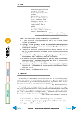 5. UFSC


                                    Ó mar salgado, quanto do teu sal
                                    São lágrimas de Portugal!
                                    Por te cruzarmos, quantas mães
                                    choraram,
                                    Quantos filhos em vão rezaram!
                                    Quantas noivas ficaram por casar
                                    Para que fosses nosso, ó mar!
                                    Valeu a pena? Tudo vale a pena
                                    Se a alma não é pequena.
                                    Quem quer passar além do
                                    Bojador
                                    Tem que passar além da dor.
                                    Deus ao mar o perigo e o abismo deu,
                                    Mas nele é que espelhou o céu
                                                                             PESSOA, Fernando. Apud: SARONI, Fernando.
                                                             Registrando a História. Volume 1. São Paulo: Editora FTD, 1997.



                Tendo o texto por referência, assinale a(s) proposição(ões) verdadeira(s).
3               01. A poesia refere-se às navegações portuguesas, entre as quais a viagem de Pedro
                    Álvares Cabral, em 1500.
                02. Segundo o poeta, as navegações, por seus perigos, causaram grande sofrimento às
                    mães, filhos e noivas dos marinheiros que se arriscaram para que o mar fosse con-
                    quistado pelos portugueses.
                04. As navegações portuguesas foram um fato isolado da História da Europa, uma vez
                    que só os portugueses dispunham, na época, de capitais, tecnologia e motivação para
                    empreendê-las.
                08. A poesia refere-se ao Bojador, primeira conquista portuguesa, uma colônia árabe ao
                    sul da Península Ibérica, conquistada a mando do rei de Portugal.
                16. O sacrifício “valeu a pena” para Portugal. Basta mencionar que as descobertas por-
                    tuguesas permitiram a acumulação de capital que, já no século XVII, possibilitou o
                    início da industrialização em solo português.
                32. As navegações portuguesas do século XV e XVI tiveram como objetivo conquistar o
                    litoral africano e retomar a posse das colônias americanas que tinham sido conquis-
                    tadas pelos mouros.
                Dê, como resposta, a soma das alternativas corretas.
GABARITO




            6. UNESP-SP


             “Vi também as coisas que trouxeram ao rei, do novo país do ouro: um sol todo em ouro medin-
           do uma toesa de largura: do mesmo modo, uma lua toda de prata e igualmente grande; também
           dois gabinetes repletos de armaduras idênticas e toda sorte de armas por eles usadas, escudos,
           bombardas, armas de defesa espantosas, vestimentas curiosas (…).”
                                                                                    Dürer, Albert, pintor alemão, 1471-1528.

              “As pessoas (…) tanto homens quanto mulheres, andam nuas assim como suas mães as pari-
           ram, exceto algumas das mulheres que cobrem suas partes com uma única folha de grama ou tira
           de algodão (…). Eles não possuem armas, exceto varas de cana cortadas (…), e tem receio de usá-
IMPRIMIR




           las (…); são tratáveis e generosos com o que possuem (…). Entregavam o que quer que possuíam,
           jamais recusando qualquer coisa que lhes fosse pedida (…).”
                                                         Trecho da Carta de Cristóvão Colombo, de 15 de fevereiro de 1493.



                Os textos referem-se aos habitantes da América na época dos descobrimentos.
                a) Dê dois exemplos de grupos indígenas que podem ser identificados com os textos.
                b) Por que os dois relatos são diferentes?


           Voltar              HISTÓRIA - O descobrimento do Brasil e o período pré-colonial                            Avançar
 