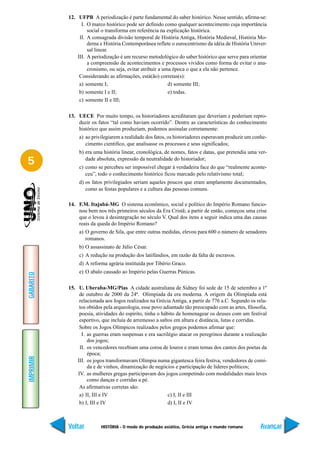 12. UFPB A periodização é parte fundamental do saber histórico. Nesse sentido, afirma-se:
                 I. O marco histórico pode ser definido como qualquer acontecimento cuja importância
                    social o transforma em referência na explicação histórica.
                II. A consagrada divisão temporal de História Antiga, História Medieval, História Mo-
                    derna e História Contemporânea reflete o eurocentrismo da idéia de História Univer-
                    sal linear.
               III. A periodização é um recurso metodológico do saber histórico que serve para orientar
                    a compreensão de acontecimentos e processos vividos como forma de evitar o ana-
                    cronismo, ou seja, evitar atribuir a uma época o que a ela não pertence.
                Considerando as afirmações, está(ão) corretas(s):
                a) somente I;                              d) somente III;
                b) somente I e II;                         e) todas.
                c) somente II e III;

           13. UECE Por muito tempo, os historiadores acreditaram que deveriam e poderiam repro-
               duzir os fatos “tal como haviam ocorrido”. Dentre as características do conhecimento
               histórico que assim produziam, podemos assinalar corretamente:
                a) ao privilegiarem a realidade dos fatos, os historiadores esperavam produzir um conhe-
                   cimento científico, que analisasse os processos e seus significados;
                b) era uma história linear, cronológica, de nomes, fatos e datas, que pretendia uma ver-
5                  dade absoluta, expressão da neutralidade do historiador;
                c) como se percebeu ser impossível chegar à verdadeira face do que “realmente aconte-
                   ceu”, todo o conhecimento histórico ficou marcado pelo relativismo total;
                d) os fatos privilegiados seriam aqueles poucos que eram amplamente documentados,
                   como as festas populares e a cultura das pessoas comuns.

           14. F.M. Itajubá-MG O sistema econômico, social e político do Império Romano funcio-
               nou bem nos três primeiros séculos da Era Cristã; a partir de então, começou uma crise
               que o levou à desintegração no século V. Qual dos itens a seguir indica uma das causas
               reais da queda do Império Romano?
                a) O governo de Sila, que entre outras medidas, elevou para 600 o número de senadores
                   romanos.
                b) O assassinato de Júlio César.
                c) A redução na produção dos latifúndios, em razão da falta de escravos.
                d) A reforma agrária instituída por Tibério Graco.
                e) O abalo causado ao Império pelas Guerras Púnicas.
GABARITO




           15. U. Uberaba-MG/Pias A cidade australiana de Sidney foi sede de 15 de setembro a 1º
                de outubro de 2000 da 24ª. Olimpíada da era moderna. A origem da Olimpíada está
                relacionada aos Jogos realizados na Grécia Antiga, a partir de 776 a.C. Segundo os rela-
                tos obtidos pela arqueologia, esse povo adiantado tão preocupado com as artes, filosofia,
                poesia, atividades do espírito, tinha o hábito de homenagear os deuses com um festival
                esportivo, que incluía de arremesso a saltos em altura e distância, lutas e corridas.
                Sobre os Jogos Olímpicos realizados pelos gregos podemos afirmar que:
                 I. as guerras eram suspensas e era sacrilégio atacar os peregrinos durante a realização
                    dos jogos;
                II. os vencedores recebiam uma coroa de louros e eram temas dos cantos dos poetas da
                    época;
IMPRIMIR




               III. os jogos transformavam Olímpia numa gigantesca feira festiva, vendedores de comi-
                    da e de vinhos, dinamização de negócios e participação de líderes políticos;
               IV. as mulheres gregas participavam dos jogos competindo com modalidades mais leves
                    como danças e corridas a pé.
                As afirmativas corretas são:
                a) II, III e IV                            c) I, II e III
                b) I, III e IV                             d) I, II e IV



           Voltar         HISTÓRIA - O modo de produção asiático, Grécia antiga e mundo romano        Avançar
 