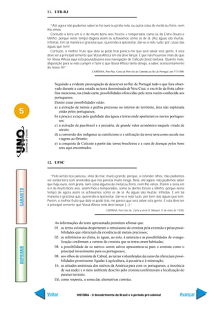 11. UFR-RJ


             “Até agora não pudemos saber se há ouro ou prata nela, ou outra coisa de metal ou ferro; nem
           lha vimos.
             Contudo a terra em si é de muito bons ares frescos e temperados como os de Entre-Douro e
           Minho, porque neste tempo dagora assim os achávamos como os de lá. (As) águas são muitas;
           infinitas. Em tal maneira é graciosa que, querendo-a aproveitar, dar-se-á nela tudo; por causa das
           águas que tem!
             Contudo, o melhor fruto que dela se pode tirar parece-me que será salvar esta gente. E esta
           deve ser a principal semente que Vossa Alteza em ela deve lançar. E que não houvesse mais do que
           ter Vossa Alteza aqui esta pousada para essa navegação de Calicute (isso) bastava. Quanto mais,
           disposição para se nela cumprir e fazer o que Vossa Alteza tanto deseja, a saber, acrescentamento
           da nossa fé!”
                                           CAMINHA, Pero Vaz. Carta de Pero Vaz de Caminha ao Rei de Portugal, em 1º/5/1500.



                Seguindo a evidente preocupação de descrever ao Rei de Portugal tudo o que fora obser-
                vado durante a curta estadia na terra denominada de Vera Cruz, o escrivão da frota cabra-
                lina menciona, na citada carta, possibilidades oferecidas pela terra recém-conhecida aos
                portugueses.
                Dentre essas possibilidades estão:
                a) a extração de metais e pedras preciosas no interior do território, área não explorada
5                  então pelos portugueses;
                b) a pesca e a caça pela qualidade das águas e terras onde aportaram os navios portugue-
                   ses;
                c) a extração de pau-brasil e a pecuária, de grande valor econômico naquela virada de
                   século;
                d) a conversão dos indígenas ao catolicismo e a utilização da nova terra como escala nas
                   viagens ao Oriente;
                e) a conquista de Calicute a partir das terras brasileiras e a cura de doenças pelos bons
                   ares aqui encontrados.


           12. UFSC


              “Pelo sertão nos pareceu, vista do mar, muito grande, porque, a estender olhos, não podíamos
           ver senão terra com arvoredos que nos parecia muito longa. Nela, até agora, não pudemos saber
           que haja ouro, nem prata, nem coisa alguma de metal ou ferro, nem lho vimos. Porém a terra em
           si é de muito bons ares, assim frios e temperados, como os dentre Douro e Minho, porque neste
GABARITO




           tempo de agora assim os achávamos como os de lá. As águas são muitas; infindas. E em tal
           maneira é graciosa que, querendo-a aproveitar, dar-se-á nela tudo, por bem das águas que tem.
           Porém, o melhor fruto que dela se pode tirar, me parece que será salvar esta gente. E esta deve ser
           a principal semente que Vossa Alteza nela deve lançar (...).”
                                                       CAMINHA, Pero Vaz de. Carta a el-rei D. Manuel. (1 de maio de 1500).



                As informações do texto apresentado permitem afirmar que:
                01. as terras avistadas despertaram o entusiasmo do cronista pela extensão e pelas possi-
                    bilidades que ofereciam da existência de metais preciosos;
                02. as referências ao clima, às águas, ao solo, à natureza e as possibilidades de evange-
                    lização confirmam a certeza do cronista que as terras eram habitadas;
                04. a possibilidade de os nativos serem salvos apresentava-se para o cronista como o
IMPRIMIR




                    principal investimento para os portugueses;
                08. aos olhos do cronista de Cabral, as terras vislumbradas da caravela ofereciam possi-
                    bilidades promissoras ligadas à agricultura, à pecuária e à mineração;
                16. as atitudes amistosas dos nativos da América para com os portugueses, a inocência
                    de sua nudez e o meio ambiente descrito pelo cronista confirmavam a localização do
                    paraíso terrestre.
                Dê, como resposta, a soma das alternativas corretas.



           Voltar               HISTÓRIA - O descobrimento do Brasil e o período pré-colonial                           Avançar
 
