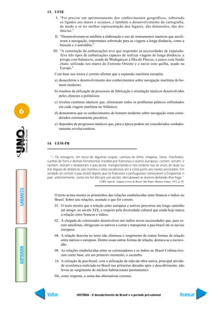 13. UFSE
                 I. “Foi preciso um aprimoramento dos conhecimentos geográficos, sobretudo
                    os ligados aos mares e oceanos, e também o desenvolvimento da cartografia,
                    de modo a se ter melhor representação dos lugares, das dimensões, das dis-
                    tâncias.”
                II. “Desenvolveram-se também a elaboração e uso de instrumentos náuticos que auxili-
                    avam a navegação, importantes sobretudo para as viagens a longa distância, como a
                    bússola e o astrolábio.”
               III. “A construção de embarcações teve que responder às necessidades de expansão.
                    Teve três tipos de embarcações capazes de realizar viagens de longa distância: a
                    piroga com balanceio, usada de Madagáscar à Ilha de Páscoa; o junco com fundo
                    chato, utilizado nos mares do Extremo Oriente e o navio com quilha, usado na
                    Europa.”
                Com base nos textos é correto afirmar que a expansão marítima européia:
                a) desacelerou o desenvolvimento dos conhecimentos sobre navegação marítima do ho-
                   mem moderno;
                b) resultou da utilização de processos de fabricação e orientação náuticos desenvolvidos
                   pelos chineses e polinésios;
                c) revelou cientistas náuticos que, elimiraram todos os problemas práticos enfrentados
                   em cada viagem marítima no Atlântico;
6               d) demonstrou que os conhecimentos do homem moderno sobre navegação eram consi-
                   derados extremamente precários;
                e) dependeu de progressos náuticos que, para a época podem ser considerados verdadei-
                   ramente revolucionários.


           14. UEM-PR


              “– Os selvagens, em troca de algumas roupas, camisas de linho, chapéus, facas, machados,
           cunhas de ferro e demais ferramentas trazidas por franceses e outros europeus, cortam, serram, e
           racham, atoram e desbastam o pau-brasil, transportando-o nos ombros nus às vezes de duas ou
           três léguas de distância, por montes e sítios escabrosos até a costa junto aos navios ancorados. Em
           verdade só cortam o pau-brasil depois que os franceses e portugueses começaram a freqüentar o
           país; anteriormente, como me foi dito por um ancião, derrubavam as árvores deitando-lhes fogo.”
                                                LÉRY, Jean de. Viagem à terra do Brasil. São Paulo: Martins Fontes, 1972, p. 24.
GABARITO




                O texto acima mostra os primórdios das relações estabelecidas entre brancos e índios no
                Brasil. Sobre tais relações, assinale o que for correto.
                01. O texto mostra que a relação entre europeus e nativos percorreu um longo caminho
                    até atingir, no século XIX, o respeito pela diversidade cultural que ainda hoje marca
                    a relação entre brancos e índios.
                02. A chegada do colonizador desenvolveu nos índios novas necessidades que, para se-
                    rem satisfeitas, obrigavam os nativos a cortar e transportar o pau-brasil até os navios
                    europeus.
                04. A relação descrita no texto não eliminou o surgimento de outras formas de relação
                    entre nativos e europeus. Dentre essas outras formas de relação, destaca-se a escravi-
                    dão.
IMPRIMIR




                08. As relações estabelecidas entre os colonizadores e os índios no Brasil Colônia tive-
                    ram como base, em um primeiro momento, o escambo.
                16. A extração de pau-brasil, com a utilização da mão-de-obra nativa, principal ativida-
                    de econômica realizada no Brasil nas primeiras décadas após o descobrimento, não
                    levou ao surgimento de núcleos habitacionais permanentes.
                Dê, como resposta, a soma das alternativas corretas.




           Voltar               HISTÓRIA - O descobrimento do Brasil e o período pré-colonial                               Avançar
 