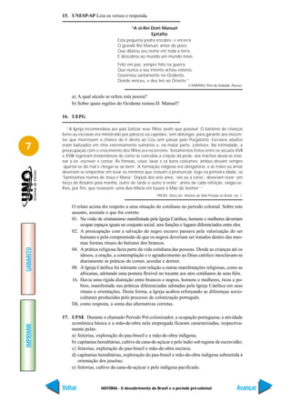 15. UNESP-SP Leia os versos e responda.

                                                “A el-Rei Dom Manuel
                                                          Epitáfio
                                         Esta pequena pedra encobre, e encerra
                                         O grande Rei Manuel, amor do povo;
                                         Que dilatou seu nome em toda a terra.
                                         E descobriu ao mundo um mundo novo.
                                         Feliz em paz, sempre feliz na guerra.
                                         Que nunca a seu intento achou estorvo.
                                         Governou santamente no Ocidente,
                                         Donde venceu, e deu leis ao Oriente.”
                                                                                    CAMINHA, Pero de Andrade. Poesias.


                a) A qual século se refere esta poesia?
                b) Sobre quais regiões do Ocidente reinou D. Manuel?

           16. UEPG

              “A Igreja recomendava aos pais batizar seus filhos assim que possível. O batismo de crianças
           livres ou escravas era ministrado por párocos ou capelães, sem delongas, para garantir aos inocen-
           tes que morressem a chance de ir direto ao Céu sem passar pelo Purgatório. Escravos adultos
7          eram batizados em ritos extremamente sumários e, na maior parte, coletivos. Na intimidade, a
           preocupação com o crescimento dos filhos era recorrente. Testamentos feitos entre os séculos XVII
           e XVIII registram instantâneos de como se concebia a criação da prole: aos machos devia-se ensi-
           nar a ler, escrever e contar. Às fêmeas, coser, lavar e os bons costumes; ambos deviam sempre
           ‘apartar-se do mal e chegar-se ao bem’. A formação religiosa era obrigatória, e as mães ou amas
           deveriam se empenhar em levar os mínimos que criavam a pronunciar, logo na primeira idade, os
           ‘Santíssimos nomes de Jesus e Maria’. Depois dos sete anos, ‘sós ou a coros’, deveriam rezar ‘um
           terço do Rosário pela manhã, outro de tarde e outro à noite’; antes de cada refeição, exigia-se-
           lhes, por fim, que rezassem ‘uma Ave-Maria em louvor à Mãe do Senhor’.”
                                                              PRIORE, Mary del. História da Vida Privada no Brasil. vol. 1.


                O relato acima diz respeito a uma situação do cotidiano no período colonial. Sobre este
                assunto, assinale o que for correto.
                01. Na visão de cristianismo manifestada pela Igreja Católica, homens e mulheres deveriam
                    ocupar espaços iguais no conjunto social, sem funções e lugares diferenciados entre eles.
                02. A preocupação com a salvação do negro escravo passava pela valorização do ser
                    humano e pela compreensão de que os negros deveriam ser tratados dentro das mes-
                    mas formas rituais do batismo dos brancos.
GABARITO




                04. A prática religiosa fazia parte da vida cotidiana das pessoas. Desde as crianças até os
                    idosos, a oração, a contemplação e o agradecimento ao Deus católico mesclavam-se
                    diariamente às práticas de comer, acordar e dormir.
                08. A Igreja Católica foi tolerante com relação a outras manifestações religiosas, como as
                    africanas, adotando uma postura flexível no tocante aos atos cotidianos de seus fiéis.
                16. Havia uma rígida distinção entre brancos e negros, homens e mulheres, ricos e po-
                    bres, manifestada nas práticas diferenciadas adotadas pela Igreja Católica em seus
                    rituais e orientações. Desta forma, a Igreja acabou reforçando as diferenças socio-
                    culturais produzidas pelo processo de colonização português.
                Dê, como resposta, a soma das alternativas corretas.

           17. UFSE Durante o chamado Período Pré-colonizador, a ocupação portuguesa, a atividade
               econômica básica e a mão-de-obra nela empregada ficaram caracterizadas, respectiva-
IMPRIMIR




               mente pelas:
               a) feitorias, exploração do pau-brasil e a mão-de-obra indígena;
               b) capitanias hereditárias, cultivo da cana-de-açúcar e pelo índio sob regime de escravidão;
               c) feitorias, exploração do pau-brasil e mão-de-obra escrava;
               d) capitanias hereditárias, exploração do pau-brasil e mão-de-obra indígena submetida à
                  orientação dos jesuítas;
               e) feitorias, cultivo da cana-de-açúcar e pelo indígena pacificado.



           Voltar               HISTÓRIA - O descobrimento do Brasil e o período pré-colonial                         Avançar
 