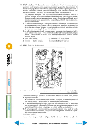 18. U.F. Juiz de Fora-MG Portugal no contexto dos Grandes Descobrimentos apresentava
                elementos medievais e modernos que conduziram a um tipo peculiar de colonização. No
                Brasil, heranças portuguesas mesclaram-se àquelas provenientes da presença indígena e
                africana, conduzindo a um tipo específico de formação social. Baseando-se nessas con-
                siderações, assinale a alternativa correta de acordo com as afirmativas abaixo:
                 I. No imaginário português, o mar apresentava-se como a morada de seres lendários e
                    míticos; condição de purgatório ou paraíso para aqueles que o atravessavam. Parale-
                    lamente, a nação portuguesa apresentava-se como o símbolo da possibilidade de do-
                    minar o mar, ao criar um grande império comercial e sacralizá-lo através da dissemi-
                    nação do Cristianismo.
                II. A expansão colonial reforçou a velha prática medieval em Portugal de distribuição de
                    privilégios para a nobreza, fortalecendo seu parasitismo. No Brasil, tal prática reali-
                    zava-se pela distribuição de cargos político-burocráticos, além de sesmarias, gerando
                    as bases para a constituição de uma elite colonial.
               III. A ordem jurídica da sociedade portuguesa era a estamental, classificando os indiví-
                    duos entre nobreza, clero e povo. No Brasil, não havia diversificação na hierarquia
                    social. O único critério de divisão social baseava-se no estatuto jurídico: homens
                    livres X cativos.
                a) Todas estão corretas.                   c) Somente II e III estão corretas.
                b) Somente I e II estão corretas.          d) Somente I e III estão corretas.

           19. UFRS Observe o cartum abaixo:
8
GABARITO




           Sampaio. “Primeira Missa”. In: Humores nunca dantes navegados: o Descobrimento segundo os cartunistas do sul do Brasil. Porto
                                                                                                                Alegre: SEC-RS, 2000.


                 Considerando a situação histórica e os significados expressos no cartum acima, analise
                 as seguintes afirmações.
                  I. O cartum retrata o momento inicial da conquista portuguesa, demonstrando aspectos
                     do “choque cultural” ocorrido entre os conquistadores e os indígenas.
                 II. A dominação portuguesa do Brasil não se deu unicamente com base na exploração
IMPRIMIR




                     dos recursos naturais e do trabalho indígena, mas também apresentou aspectos niti-
                     damente ideológicos, como a imposição da religião católica aos autóctones.
                III. O cartum apresenta o momento inicial do contato interétnico como sendo de tensão
                     e conflito armado e econômico, visto que os nativos reagiram às tentativas de vigilân-
                     cia impostas pelos conquistadores.
                 Quais estão corretas?
                 a) Apenas I.     b) Apenas I e II  c) Apenas I e III   d) Apenas II e III. e) I, II e III.



           Voltar                    HISTÓRIA - O descobrimento do Brasil e o período pré-colonial                                  Avançar
 