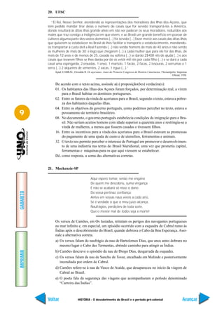 20. UFSC

             “El Rei, Nosso Senhor, atendendo as representações dos moradores das Ilhas dos Açores, que
           têm pedido mandar tirar delas o número de casais que for servido transportá-los à América,
           donde resultará às ditas ilhas grande alívio em não ver padecer os seus moradores, reduzidos aos
           males que traz consigo a indigência em que vivem, e ao Brasil um grande benefício em povoar de
           cultores alguma parte dos vastos domínios (...) foi servido (...) fazer mercê aos casais das ditas ilhas
           que quiserem se estabelecer no Brasil de lhes facilitar o transporte e estabelecimento, mandando-
           os transportar à custa de/I a Real Fazenda (...) não sendo homens de mais de 40 anos e não sendo
           as mulheres de mais de 30; e logo que chegarem (...) a cada mulher que para ele for das Ilhas, de
           mais de 12 anos e de menos de 25, casada ou solteira (...) se darão 2$400 réis de ajuda (...) e aos
           casais que levarem filhos se lhes darão por de os vestir mil réis por cada filho (...) e se dará a cada
           casal uma espingarda, 2 enxadas, 1 enxó, 1 martelo, 1 facão, 2 facas, 2 tesouras, 2 verrumas e 1
           serra (...) 2 alqueires de sementes, 2 vacas, 1 égua (...).”
                Apud: CABRAL, Oswaldo R. Os açorianos. Anais do Primeiro Congresso de História Catarinense. Florianópolis: Imprensa
                                                                                                                     Oficial, 1950.


                De acordo com o texto acima, assinale a(s) proposição(ões) verdaeira(s):
                01. Os habitantes das Ilhas dos Açores foram forçados, por determinação real, a virem
                    para o Brasil habitar os domínios portugueses.
                02. Entre os fatores da vinda de açorianos para o Brasil, segundo o texto, estava a pobre-
                    za dos habitantes daquelas ilhas.
                04. Entre os objetivos do governo português, como podemos perceber no texto, estava o
9                   povoamento do território brasileiro.
                08. No documento, o governo português estabelecia condições da imigração para o Bra-
                    sil. Não seriam aceitos homens com idade superior a quarenta anos e restringia-se a
                    vinda de mulheres, a menos que fossem casadas e tivessem filhos.
                16. Entre os incentivos para a vinda dos açorianos para o Brasil estavam as promessas
                    do pagamento de uma ajuda de custo e de utensílios, ferramentas e animais.
                32. O texto nos permite perceber o interesse de Portugal em promover o desenvolvimen-
                    to de uma indústria nas terras do Brasil Meridional, uma vez que prometia capital,
                    ferramentas e máquinas para os que aqui viessem se estabelecer.
                Dê, como resposta, a soma das alternativas corretas.


           21. Mackenzie-SP

                                               Aqui espero tomar, senão me engano
                                               De quem me descobriu, suma vingança
                                               E não se acabará só nisso o dano
GABARITO




                                               Da vossa pertinaz confiança:
                                               Antes em vossas naus vereis a cada ano,
                                               Se é verdade o que o meu juízo alcança,
                                               Naufrágios, perdições de toda sorte,
                                               Que o menor mal de todos seja a morte!

                Os versos de Camões, em Os lusíadas, retratam os perigos dos navegantes portugueses
                no mar infinito e, em especial, um episódio ocorrido com a esquadra de Cabral rumo às
                Índias após o descobrimento do Brasil, quando dobrava o Cabo da Boa Esperança. Assi-
                nale a alternativa correta.
                a) Os versos falam do naufrágio da nau de Bartolomeu Dias, que anos antes dobrara no
                   mesmo lugar o Cabo das Tormentas, abrindo caminho para atingir as Índias.
IMPRIMIR




                b) Camões descreve o episódio da nau de Diogo Dias, desgarrada da esquadra.
                c) Os versos falam da nau de Sancho de Tovar, encalhada em Melinde e posteriormente
                   incendiada por ordem de Cabral.
                d) Camões refere-se à nau de Vasco de Ataíde, que desapareceu no início da viagem de
                   Cabral ao Brasil.
                e) O poeta fala da segurança das viagens que acompanharam o período denominado
                   “Carreira das Índias”.



           Voltar                  HISTÓRIA - O descobrimento do Brasil e o período pré-colonial                               Avançar
 