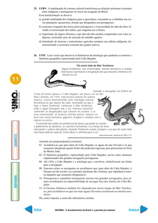 25. UFRN A implantação do sistema colonial transformou as relações amistosas existentes
                 entre indígenas e portugueses no início da ocupação do Brasil.
               Essa transformação se deveu à:
               a) grande inabilidade dos indígenas para a agricultura, recusando-se a trabalhar nas no-
                  vas plantações açucareiras, atitude que desagradou aos portugueses;
               b) crescente ocupação das terras pelos portugueses e à necessidade de mão-de-obra, le-
                  vando à escravização dos índios, que reagiram aos colonos;
               c) importação de negros africanos, cuja mão-de-obra acabou competindo com a dos in-
                  dígenas, excluindo estes do mercado de trabalho agrário;
               d) introdução de técnicas e instrumentos agrícolas europeus nas aldeias indígenas, de-
                  sestruturando a economia comunal dos grupos nativos.


           26. UFSC Leia o texto que descreve os fenômenos da mitologia que ajudaram a construir o
               fatalismo geográfico representado pelo Cabo Bojador.

                                                  “Do outro lado do Mar Tenebroso
                                    Águas fervilhantes, ares envenenados, animais fantásticos e canibais
                                    mostruosos espreitavam a imaginação dos que desciam o Atlântico em
                                     direção ao sul.

11

                                                                     Quando o navegador da Ordem de
           Cristo Gil Eanes passou o Cabo Bojador, um pouco ao sul das
           ilhas Canárias, em 1434, mais do que realizar um avanço
           náutico, estava desmontando uma mitologia milenar.
           Acreditava-se que depois do cabo, localizado no que é
           hoje o Saara Ocidental, começava o Mar tenebroso,
           onde a água fumegava sob o sol, imensas serpentes
           comeriam os desgraçados que caíssem no oceano, o ar
           seria envenenado, os brancos virariam pretos, haveria co-
           bras com rostos humanos, gigantes, dragões e canibais com a
           cabeça no ventre.
              O estrondo das ondas nos penhascos do litoral, que podia ser ouvido
           a quilômetros de distância, as correntes fortíssimas e as névoas de areia
           reforçavam o pânico dos pilotos. Quando finalmente reuniu coragem e viu que do outro lado
           não havia nada de especial, Eanes abriu o caminho para o sul.”
GABARITO




                                                                           Superinteressante, fevereiro de 1998, p. 39.


               Assinale a(s) proposição(ões) correta(s):
               01. Acreditava-se que para além do Cabo Bojador, as águas do mar ferviam e os que
                   ousassem ultrapassar aquele limite não poderiam regressar, pois pereceriam na Terra
                   do Mestre João.
               02. O fatalismo geográfico, representado pelo Cabo Bojador, serviu como elemento
                   impulsionador das grandes navegações portuguesas.
               04. Até 1434, o Cabo Bojador e a mitologia que o envolveu, simbolizavam um limite
                   para a navegação.
               08. Estavam certos os navegantes ao acreditarem que, para além do Cabo Bojador, o
                   Oceano era tão revolto e as correntes marítimas tão violentas, que impediam o retor-
                   no daqueles que ousassem ultrapassá-lo.
IMPRIMIR




               16. Portugueses e espanhóis alcançaram sucesso nas grandes navegações, pois ja-
                   mais acreditaram na impossibilidade de navegar fora dos limites do Cabo Bo-
                   jador.
               32. O Oceano Atlântico também foi chamado por muito tempo de Mar Tenebro-
                   so, pois acreditava-se que nas suas águas ferventes ocultavam-se muitos mis-
                   térios.
               Dê, como resposta, a soma das alternativas corretas.



           Voltar             HISTÓRIA - O descobrimento do Brasil e o período pré-colonial                       Avançar
 