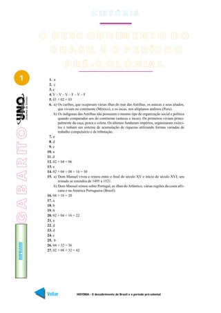 H IS T Ó R I A


                 O D E S C O B R IM E N T O D O
                    B R A S IL E O P E R ÍO D O
                              P R É - C O L O N IA L
   1               1. a
                   2. c
                   3. e
                   4. V – V – V – F – V – F
                   5. 01 + 02 = 03
                   6. a) Os caribes, que ocupavam várias ilhas do mar das Antilhas, os astecas e seus aliados,
                          que viviam no continente (México), e os incas, nos altiplanos andinos (Peru).
                       b) Os indígenas das Antilhas não possuíam o mesmo tipo de organização social e política
                          quando comparados aos do continente (astecas e incas). Os primeiros viviam princi-
                          palmente da caça, pesca e coleta. Os últimos fundaram impérios, organizaram exérci-
                          tos e tinham um sistema de acumulação de riquezas utilizando formas variadas de
G A B A R IT O




                          trabalho compulsório e de tributação.
                   7. a
                   8. d
                   9. c
                  10. a
                  11. d
                  12. 02 + 04 = 06
                  13. e
                  14. 02 + 04 + 08 + 16 = 30
                  15. a) Dom Manuel viveu e reinou entre o final do século XV e início do século XVI; seu
                          reinado se estendeu de 1495 a 1521.
                       b) Dom Manuel reinou sobre Portugal, as ilhas do Atlântico, várias regiões da costa afri-
                          cana e na América Portuguesa (Brasil).
                  16. 04 + 16 = 20
                  17. a
                  18. b
                  19. b
                  20. 02 + 04 + 16 = 22
                  21. a
                  22. d
                  23. d
                  24. c
                  25. b
   IMPRIMIR




                  26. 04 + 32 = 36
                  27. 02 + 08 + 32 = 42




                  Voltar              HISTÓRIA - O descobrimento do Brasil e o período pré-colonial          Avançar
 