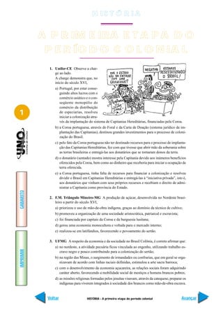 H IS T Ó R I A


           A A R IM E IRA E T A P ADOO
             P PRIMEIRA ETAPA D
            P E R ÍO D O C O L O N IA L
              PERÍODO COLONIAL
             1. Unifor-CE Observe a char-
                ge ao lado.
                A charge demonstra que, no
                início do século XVI,
                a) Portugal, por estar conse-
                   guindo altos lucros com o
                   comércio asiático e o con-
                   seqüente monopólio do
                   comércio da distribuição
1                  de especiarias, resolveu
                   iniciar a colonização atra-
                   vés da implantação do sistema de Capitanias Hereditárias, financiadas pela Coroa.
                b) a Coroa portuguesa, através do Foral e da Carta de Doação (sistema jurídico de im-
                   plantação das Capitanias), destinou grandes investimentos para o processo de coloni-
                   zação do Brasil.
                c) pelo fato da Coroa portuguesa não ter destinado recursos para o processo de implanta-
                   ção das Capitanias Hereditárias, fez com que tivesse que abrir mão da soberania sobre
                   as terras brasileiras e entregá-las aos donatários que se tornaram donos da terra.
                d) o donatário (sentado) mostra interesse pela Capitania devido aos inúmeros benefícios
                   oferecidos pela Coroa, bem como ao dinheiro que receberia para iniciar a ocupação de
                   terra oferecida.
                e) a Coroa portuguesa, tinha falta de recursos para financiar a colonização e resolveu
                   dividir o Brasil em Capitanias Hereditárias e entregá-las à “iniciativa privada”, isto é,
                   aos donatários que vinham com seus próprios recursos e recebiam o direito de admi-
                   nistrar a Capitania como província do Estado.
GABARITO




             2. F.M. Triângulo Mineiro-MG A produção de açúcar, desenvolvida no Nordeste brasi-
                leiro a partir do século XVI,
                a) priorizou o uso de mão-de-obra indígena, graças ao domínio da técnica de cultivo;
                b) promoveu a organização de uma sociedade aristocrática, patriarcal e escravista;
                c) foi financiada por capitais da Coroa e da burguesia lusitana;
                d) gerou uma economia monocultora e voltada para o mercado interno;
                e) realizou-se em latifúndios, favorecendo o povoamento do sertão.

             3. UFMG A respeito da economia e da sociedade no Brasil Colônia, é correto afirmar que:
                a) no nordeste, a atividade pecuária ficou vinculada ao engenho, utilizando trabalho es-
IMPRIMIR




                   cravo negro e pouco contribuindo para a colonização do sertão;
                b) na região das Minas, o surgimento de irmandades ou confrarias, que em geral se orga-
                   nizavam de acordo com linhas raciais definidas, estimulou a arte sacra barroca;
                c) com o desenvolvimento da economia açucareira, as relações sociais foram adquirindo
                   caráter aberto, favorecendo a mobilidade social de mestiços e homens brancos pobres;
                d) as missões religiosas formadas pelos jesuítas visavam, através da catequese, preparar os
                   indígenas para viverem integrados à sociedade dos brancos como mão-de-obra escrava.



            Voltar                    HISTÓRIA - A primeira etapa do período colonial                   Avançar
 