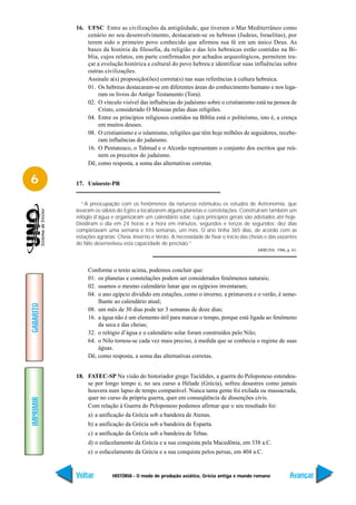16. UFSC Entre as civilizações da antigüidade, que tiveram o Mar Mediterrâneo como
               cenário no seu desenvolvimento, destacaram-se os hebreus (Judeus, Israelitas), por
               terem sido o primeiro povo conhecido que afirmou sua fé em um único Deus. As
               bases da história da filosofia, da religião e das leis hebraicas estão contidas na Bí-
               blia, cujos relatos, em parte confirmados por achados arqueológicos, permitem tra-
               çar a evolução histórica e cultural do povo hebreu e identificar suas influências sobre
               outras civilizações.
               Assinale a(s) proposição(ões) correta(s) nas suas referências à cultura hebraica.
               01. Os hebreus destacaram-se em diferentes áreas do conhecimento humano e nos lega-
                   ram os livros do Antigo Testamento (Tora).
               02. O vínculo visível das influências do judaísmo sobre o cristianismo está na pessoa de
                   Cristo, considerado O Messias pelas duas religiões.
               04. Entre os princípios religiosos contidos na Bíblia está o politeísmo, isto é, a crença
                   em muitos deuses.
               08. O cristianismo e o islamismo, religiões que têm hoje milhões de seguidores, recebe-
                   ram influências do judaismo.
               16. O Pentateuco, o Talmud e o Alcorão representam o conjunto dos escritos que reú-
                   nem os preceitos do judaísmo.
               Dê, como resposta, a soma das alternativas corretas.


6          17. Unioeste-PR


              “A preocupação com os fenômenos da natureza estimulou os estudos de Astronomia, que
           levaram os sábios do Egito a localizarem alguns planetas e constelações. Construíram também um
           relógio d’água e organizaram um calendário solar, cujos princípios gerais são adotados até hoje.
           Dividiram o dia em 24 horas e a hora em minutos, segundos e terços de segundos; dez dias
           completavam uma semana e três semanas, um mês. O ano tinha 365 dias, de acordo com as
           estações agrárias: Cheia, Inverno e Verão. A necessidade de fixar o início das cheias e das vazantes
           do Nilo desenvolveu esta capacidade de precisão.”
                                                                                             ARRUDA. 1986, p. 63.



                Conforme o texto acima, podemos concluir que:
                01. os planetas e constelações podem ser considerados fenômenos naturais;
                02. usamos o mesmo calendário lunar que os egípcios inventaram;
                04. o ano egípcio dividido em estações, como o inverno, a primavera e o verão, é seme-
                    lhante ao calendário atual;
GABARITO




                08. um mês de 30 dias pode ter 3 semanas de doze dias;
                16. a água não é um elemento útil para marcar o tempo, porque está ligada ao fenômeno
                    da seca e das cheias;
                32. o relógio d’água e o calendário solar foram construídos pelo Nilo;
                64. o Nilo tornou-se cada vez mais preciso, à medida que se conhecia o regime de suas
                    águas.
                Dê, como resposta, a soma das alternativas corretas.


           18. FATEC-SP Na visão do historiador grego Tucídides, a guerra do Peloponeso estendeu-
               se por longo tempo e, no seu curso a Hélade (Grécia), sofreu desastres como jamais
               houvera num lapso de tempo comparável. Nunca tanta gente foi exilada ou massacrada,
               quer no curso da própria guerra, quer em conseqüência de dissenções civis.
IMPRIMIR




               Com relação à Guerra do Peloponeso podemos afirmar que o seu resultado foi:
                a) a unificação da Grécia sob a bandeira de Atenas.
                b) a unificação da Grécia sob a bandeira de Esparta.
                c) a unificação da Grécia sob a bandeira de Tebas.
                d) o esfacelamento da Grécia e a sua conquista pela Macedônia, em 338 a.C.
                e) o esfacelamento da Grécia e a sua conquista pelos persas, em 404 a.C.


           Voltar          HISTÓRIA - O modo de produção asiático, Grécia antiga e mundo romano              Avançar
 