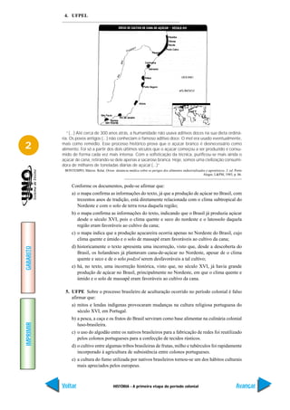 4. UFPEL




              “(...) Até cerca de 300 anos atrás, a humanidade não usava aditivos doces na sua dieta ordiná-
           ria. Os povos antigos (...) não conheciam o famoso aditivo doce. O mel era usado eventualmente,

2          mais como remédio. Esse processo histórico prova que o açúcar branco é desnecessário como
           alimento. Foi só a partir dos dois últimos séculos que o açúcar começou a ser produzido e consu-
           mido de forma cada vez mais intensa. Com a sofisticação da técnica, purificou-se mais ainda o
           açúcar de cana, retirando-se dele apenas a sacarose branca. Hoje, somos uma civilização consumi-
           dora de milhares de toneladas diárias de açúcar.(...)”
            BONTEMPO, Márcio. Relat. Orion: denúncia médica sobre os perigos dos alimentos industrializados e agrotóxicos. 3. ed. Porto
                                                                                                          Alegre, L&PM, 1985, p. 86.


                Conforme os documentos, pode-se afirmar que:
                a) o mapa confirma as informações do texto, já que a produção de açúcar no Brasil, com
                   trezentos anos de tradição, está diretamente relacionada com o clima subtropical do
                   Nordeste e com o solo de terra roxa daquela região;
                b) o mapa confirma as informações do texto, indicando que o Brasil já produzia açúcar
                   desde o século XVI, pois o clima quente e seco do nordeste e o latossolo daquela
                   região eram favoráveis ao cultivo da cana;
                c) o mapa indica que a produção açucareira ocorria apenas no Nordeste do Brasil, cujo
                   clima quente e úmido e o solo de massapê eram favoráveis ao cultivo da cana;
                d) historicamente o texto apresenta uma incorreção, visto que, desde a descoberta do
GABARITO




                   Brasil, os holandeses já plantavam cana-de-açúcar no Nordeste, apesar de o clima
                   quente e seco e de o solo podzol serem desfavoráveis a tal cultivo;
                e) há, no texto, uma incorreção histórica, visto que, no século XVI, já havia grande
                   produção de açúcar no Brasil, principalmente no Nordeste, em que o clima quente e
                   úmido e o solo de massapê eram favoráveis ao cultivo da cana.

            5. UFPE Sobre o processo brasileiro de aculturação ocorrido no período colonial é falso
               afirmar que:
                a) mitos e lendas indígenas provocaram mudanças na cultura religiosa portuguesa do
                   século XVI, em Portugal.
                b) a pesca, a caça e os frutos do Brasil serviram como base alimentar na culinária colonial
IMPRIMIR




                   luso-brasileira.
                c) o uso do algodão entre os nativos brasileiros para a fabricação de redes foi reutilizado
                   pelos colonos portugueses para a confecção de tecidos rústicos.
                d) o cultivo entre algumas tribos brasileiras de frutas, milho e tubérculos foi rapidamente
                   incorporado à agricultura de subsistência entre colonos portugueses.
                e) a cultura do fumo utilizada por nativos brasileiros tornou-se um dos hábitos culturais
                   mais apreciados pelos europeus.



           Voltar                            HISTÓRIA - A primeira etapa do período colonial                                       Avançar
 