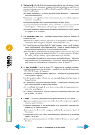 6. Mackenzie-SP A divisão do Brasil em capitanias hereditárias não seria apenas a primei-
               ra tentativa oficial de colonização portuguesa na América, mas também a primeira vez
               que europeus transportaram um modelo civilizatório para o Novo Mundo. A esse respei-
               to é correto afirmar que:
               a) o modelo implantado era totalmente desconhecido dos portugueses e cada donatária
                  tinha reduzidas dimensões.
               b) representava uma experiência feudal em terras americanas, sem nenhum componente
                  econômico mercantilista.
               c) atraiu sobretudo a alta nobreza pelas possibilidades de lucros rápidos.
               d) a coroa com sérias dívidas transferia, para os particulares, as despesas da colonização,
                  temendo perder a colônia para os estrangeiros que ameaçavam nosso litoral.
               e) o sistema de capitanias fracassou e não deixou como conseqüências a questão fundiária
                  e a estrutura social excludente.


            7. U.E. Juiz de Fora-MG Sobre a sociedade e cultura coloniais brasileiras, assinale a al-
               ternativa incorreta:
               a) Homens livres pobres e mestiços, bem como os escravos podiam ascender à condição
                  de “Homens Bons” e ocupar os cargos das câmaras municipais locais.
               b) O Catolicismo, como religião oficial do Estado Português, tentava impedir quaisquer

3                 outras manifestações de religiosidade na colônia. Contudo, as práticas religiosas afri-
                  canas e indígenas, ou sincréticas, foram extensamente praticadas.
               c) Em Minas Gerais, a arte barroca de base religiosa pôde desenvolver uma criação pró-
                  pria. A grande quantidade de artífices locais valia-se de inovações e do uso de materi-
                  ais da terra, como por exemplo, a pedra-sabão, utilizada em esculturas.
               d) A miscigenação ocorreu desde os primeiros anos da conquista; brancos e índios gera-
                  ram mamelucos em diversas capitanias; a mistura entre brancos e negros tornou-se
                  mais intensa com o incremento do tráfico negreiro a partir do século XVI.


            8. U. Santa Ursula-RJ A partir do século XVI várias potências européias invadiram a
               América Portuguesa; entre elas destacamos a Invasão Francesa no Rio de Janeiro entre
               1555 – 1567. O Objetivo da França era:
               a) O interesse no comércio açucareiro, organização e montagem de engenhos e intensi-
                  ficação do tráfico negreiro.
               b) A disputa pelo comércio colonial, isto é, a exploração do pau-brasil e a criação da
                  França Antártica.
GABARITO




               c) A aceitação dos indígenas à dominação francesa e o conflito entre colonos e jesuítas
                  pelo domínio e controle da mão-de-obra indígena.
               d) A possibilidade de formação de novas classes sociais vindas da França mas empobre-
                  cidas pelas lutas religiosas.
               e) A cobiça dos franceses pelas terras das Capitanias Hereditárias e exploração das “dro-
                  gas do sertão” e do açúcar.


            9. Unifor-CE No Brasil, a predominância da economia açucareira na vida colonial
               a) gerou um amplo mercado interno consumidor, abastecido com produtos originários
                  de outras regiões brasileiras.
               b) favoreceu o surgimento de uma ampla camada social intermediária entre os grandes
IMPRIMIR




                  proprietários de terra e os escravos.
               c) decorreu da crise da economia portuguesa, resultantes dos gastos com a Guerra da
                  Restauração.
               d) gerou uma sociedade cujos valores dominantes estavam sedimentados na propriedade
                  da terra e de escravo.
               e) criou um núcleo de integração das atividades produtivas de todas as demais regiões
                  brasileiras.


           Voltar                    HISTÓRIA - A primeira etapa do período colonial                  Avançar
 