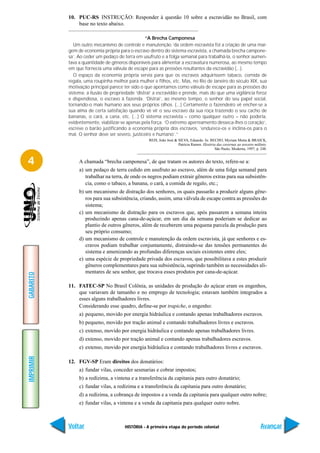 10. PUC-RS INSTRUÇÃO: Responder à questão 10 sobre a escravidão no Brasil, com
               base no texto abaixo.

                                                 “A Brecha Camponesa
              Um outro mecanismo de controle e manutenção ‘da ordem escravista foi a criação de uma mar-
           gem de economia própria para o escravo dentro do sistema escravista, a chamada brecha campone-
           sa’. Ao ceder um pedaço de terra em usufruto e a folga semanal para trabalhá-la, o senhor aumen-
           tava a quantidade de gêneros disponíveis para alimentar a escravatura numerosa, ao mesmo tempo
           em que fornecia uma válvula de escape para as pressões resultantes da escravidão (...).
              O espaço da economia própria servia para que os escravos adquirissem tabaco, comida de
           regala, uma roupinha melhor para mulher e filhos, etc. Mas, no Rio de Janeiro do século XIX, sua
           motivação principal parece ter sido o que apontamos como válvula de escape para as pressões do
           sistema: a ilusão de propriedade ‘distrai’ a escravidão e prende, mais do que uma vigilância feroz
           e dispendiosa, o escravo à fazenda. ‘Distrai’, ao mesmo tempo, o senhor do seu papel social,
           tornando-o mais humano aos seus próprios olhos. (...) Certamente o fazendeiro vê encher-se a
           sua alma de certa satisfação quando vê vir o seu escravo da sua roça trazendo o seu cacho de
           bananas, o cará, a cana, etc. (...) O sistema escravista – como qualquer outro – não poderia,
           evidentemente, viabilizar-se apenas pela força. ‘O extremo aperreamento desseca-lhes o coração’,
           escreve o barão justificando a economia própria dos escravos, ‘endurece-os e inclina-os para o
           mal. O senhor deve ser severo, justiceiro e humano’.”
                                                  REIS, João José & SILVA, Eduardo. In: BECHO, Myriam Motta & BRAICK,
                                                                    Patrícia Ramos. História das cavernas ao terceiro milênio.
                                                                                           São Paulo, Moderna, 1997, p. 248.


4               A chamada “brecha camponesa”, de que tratam os autores do texto, refere-se a:
                a) um pedaço de terra cedido em usufruto ao escravo, além de uma folga semanal para
                   trabalhar na terra, de onde os negros podiam extrair gêneros extras para sua subsistên-
                   cia, como o tabaco, a banana, o cará, a comida de regalo, etc.;
                b) um mecanismo de distração dos senhores, os quais passarão a produzir alguns gêne-
                   ros para sua subsistência, criando, assim, uma válvula de escape contra as pressões do
                   sistema;
                c) um mecanismo de distração para os escravos que, após passarem a semana inteira
                   produzindo apenas cana-de-açúcar, em um dia da semana poderiam se dedicar ao
                   plantio de outros gêneros, além de receberem uma pequena parcela da produção para
                   seu próprio consumo;
                d) um mecanismo de controle e manutenção da ordem escravista, já que senhores e es-
                   cravos podiam trabalhar conjuntamente, distraindo-se das tensões permanentes do
                   sistema e amenizando as profundas diferenças sociais existentes entre eles;
                e) uma espécie de propriedade privada dos escravos, que possibilitava a estes produzir
                   gêneros complementares para sua subsistência, suprindo também as necessidades ali-
                   mentares de seu senhor, que trocava esses produtos por cana-de-açúcar.
GABARITO




           11. FATEC-SP No Brasil Colônia, as unidades de produção do açúcar eram os engenhos,
               que variavam de tamanho e no emprego de tecnologia; estavam também integrados a
               esses alguns trabalhadores livres.
               Considerando esse quadro, define-se por trapiche, o engenho:
                a) pequeno, movido por energia hidráulica e contando apenas trabalhadores escravos.
                b) pequeno, movido por tração animal e contando trabalhadores livres e escravos.
                c) extenso, movido por energia hidráulica e contando apenas trabalhadores livres.
                d) extenso, movido por tração animal e contando apenas trabalhadores escravos.
                e) extenso, movido por energia hidráulica e contando trabalhadores livres e escravos.
IMPRIMIR




           12. FGV-SP Eram direitos dos donatários:
                a) fundar vilas, conceder sesmarias e cobrar impostos;
                b) a redízima, a vintena e a transferência da capitania para outro donatário;
                c) fundar vilas, a redízima e a transferência da capitania para outro donatário;
                d) a redízima, a cobrança de impostos e a venda da capitania para qualquer outro nobre;
                e) fundar vilas, a vintena e a venda da capitania para qualquer outro nobre.



           Voltar                     HISTÓRIA - A primeira etapa do período colonial                                     Avançar
 