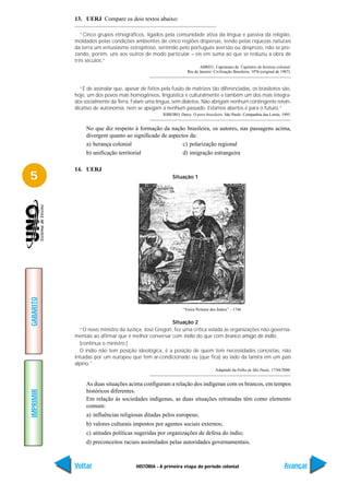 13. UERJ Compare os dois textos abaixo:

              “Cinco grupos etnográficos, ligados pela comunidade ativa da língua e passiva da religião,
           moldados pelas condições ambientes de cinco regiões dispersas, tendo pelas riquezas naturais
           da terra um entusiasmo estrepitoso, sentindo pelo português aversão ou desprezo, não se pre-
           zando, porém, uns aos outros de modo particular – eis em suma ao que se reduziu a obra de
           três séculos.”
                                                                        ABREU, Capistrano de. Capítulos de história colonial.
                                                                 Rio de Janeiro: Civilização Brasileira, 1976 (original de 1907).



             “É de assinalar que, apesar de feitos pela fusão de matrizes tão diferenciadas, os brasileiros são,
           hoje, um dos povos mais homogêneos, lingüística e culturalmente e também um dos mais integra-
           dos socialmente da Terra. Falam uma língua, sem dialetos. Não abrigam nenhum contingente reivin-
           dicativo de autonomia, nem se apegam a nenhum passado. Estamos abertos é para o futuro.”
                                                    RIBEIRO, Darcy. O povo brasileiro. São Paulo: Companhia das Letras, 1995.


                No que diz respeito à formação da nação brasileira, os autores, nas passagens acima,
                divergem quanto ao significado de aspectos da:
                a) herança colonial                     c) polarização regional
                b) unificação territorial               d) imigração estrangeira

           14. UERJ
5                                                        Situação 1
GABARITO




                                                               “Vieira Protetor dos Índios” – 1746


                                                       Situação 2
             “O novo ministro da Justiça, José Gregori, fez uma crítica velada às organizações não-governa-
           mentais ao afirmar que é melhor conversar com índio do que com branco amigo de índio.
             [contínua o ministro:]
             O índio não tem posição ideológica, é a posição de quem tem necessidades concretas, não
           intuídas por um europeu que tem ar-condicionado ou (que fica) ao lado da lareira em um país
           alpino.”
                                                                                  Adaptado da Folha de São Paulo, 17/04/2000.


                As duas situações acima configuram a relação dos indígenas com os brancos, em tempos
                históricos diferentes.
IMPRIMIR




                Em relação às sociedades indígenas, as duas situações retratadas têm como elemento
                comum:
                a) influências religiosas ditadas pelos europeus;
                b) valores culturais impostos por agentes sociais externos;
                c) atitudes políticas sugeridas por organizações de defesa do índio;
                d) preconceitos raciais assimilados pelas autoridades governamentais.



           Voltar                      HISTÓRIA - A primeira etapa do período colonial                                      Avançar
 