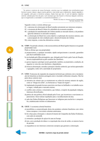 15. UFSC

             “Se vamos à essência de nossa formação, veremos que na realidade nos constituímos para
           fornecer açúcar, tabaco, alguns outros gêneros; mais tarde ouro e diamantes, depois algodão e,
           em seguida, café para o comércio europeu. Nada mais que isto. É com tal objetivo, objetivo
           exterior, voltado para fora do país e sem atenção que não fossem o interesse daquele comércio,
           que se organizarão a sociedade e a economia brasileiras (...).”
                                                            PRADO, Caio Júnior. In: Formação do Brasil Contemporâneo.
                                                                                          São Paulo, Brasiliense, 1979.


                Segundo o texto, é correto afirmar que:
                01. o processo de colonização do Brasil atendeu unicamente aos interesses europeus;
                02. a economia do Brasil Colônia foi subsidiária da economia européia;
                04. a produção de manufaturados da Colônia atendia ao mercado interno; a de produtos
                    agrícolas abastecia os mercados europeus;
                08. a colonização do Brasil teve como objetivo a exploração dos recursos naturais, sem
                    a preocupação de criar condições para o desenvolvimento da Colônia.
                Dê, como resposta, a soma das alternativas corretas.


           16. UFRN No período colonial, a vida socioeconômica do Brasil agrário baseava-se na grande
               propriedade rural.
6              Pode-se afirmar que essa propriedade:
                a) proporcionava, a qualquer investidor, rápido enriquecimento e ascensão, garantidos
                   pela fácil mobilidade social.
                b) era herdada pelo filho primogênito, que, obrigado pelo Foral e pela Carta de Doação,
                   deveria responsabilizar-se pelo sustento dos familiares.
                c) gerava riquezas e prestígio social, garantindo, também, ao proprietário, condições, de
                   angariar os votos dos seus familiares e dependentes.
                d) fornecia alimentação, moradia e proteção à família senhorial, que incluía aparentados
                   e agregados, todos sob a autoridade do proprietário.


           17. UFES O processo de expansão da conquista territorial que culminou com a incorpora-
               ção da Amazônia ao domínio português esteve vinculado a diferentes situações. Não faz
               parte desse contexto o(a):
                a) iniciativa de colonos que se aventuravam na coleta de recursos naturais da região,
                   como as “drogas do sertão”, ou formavam as “tropas de resgate”;
                b) implantação da grande lavoura canavieira com base no latifúndio e no trabalho escra-
GABARITO




                   vo negro, voltada para o mercado externo;
                c) conflito entre colonos e missionários, que tinham, a respeito da população indígena,
                   interesses diversificados;
                d) prática de uma política oficial adotada pela Coroa, que incentivava o movimento ex-
                   pansionista e fazia realizar expedições para o reconhecimento da área;
                e) ação das Ordens Religiosas que buscavam os indígenas para nucleá-los e catequizá-
                   los, estabelecendo missões ou aldeamentos.


           18. UECE A economia colonial brasileira
                a) possibilitou a comercialização direta dos produtos coloniais brasileiros com vários
                   reinos europeus e vice-reinos coloniais americanos.
IMPRIMIR




                b) foi a base para a formação e o desenvolvimento da Companhia das Índias Ocidentais,
                   com sede em amsterdã.
                c) estimulou a produção de açúcar de cana na Europa.
                d) tem, com a produção do tabaco e a exportação das ervas do sertão, os maiores lucros
                   do período.
                e) enquadrava-se nos interesses comerciais europeus que geraram a colonização.



           Voltar                    HISTÓRIA - A primeira etapa do período colonial                               Avançar
 