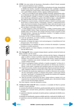 19. UFMG Leia estes trechos de documentos relacionados ao Brasil Colonial, atentando
                para os processos históricos a que se referem:
                 I. ... a grande constância de outros, desprezando as inclemências do tempo, desatendendo
                    ao trabalho das marchas, vencendo os descômodos da vida, e perdendo o temor aos
                    assaltos, continuavam a cortar bosques, a abrir caminhos, a penetrar sertões, a combater
                    com o gentio bárbaro, fazendo a muitos e algumas mulheres prisioneiros...
                II. ... quem vir na escuridão da noite aquelas fornalhas tremendas, perpetuamente arden-
                    tes; as labaredas que estão saindo a borbotões de cada uma pelas duas bocas, ou ventas,
                    por onde respiram o incêndio; os etíopes, ou cíclopes, banhados em suor tão negros
                    como robustos que subministram a grossa e dura matéria ao fogo (...) não poderá duvi-
                    dar, ainda que tenha visto Etnas e Vesúvios, que é uma semelhança de inferno.
               III. Ali ignora-se o uso da verruma, o método de conhecer o interior e as diversas cama-
                    das de terras: as ciências naturais, a mineralogia, a química, o conhecimento da me-
                    cânica, das leis do movimento e da gravidade dos corpos, tudo está ali muito na sua
                    infância; das máquinas hidráulicas apenas se conhece ainda muito imperfeita, a que,
                    pela sua figura e construção, chamam rosário...
               IV. ...o conde enriqueceu e ornou com edifícios vilas e cidades. Construiu pontes e palá-
                    cios para utilidade e beleza. Erigiu, em parte por sua munificência, um templo para a
                    piedade e para o serviço divino. Teve consigo e favoreceu, na paz e na guerra, os mais
                    eminentes artistas (...) para que eles mostrassem, vencidos, (...) os lugares, as terras e
                    as cidades que ele próprio vencesse.
                Os trechos I, II, III e IV fazem referência, respectivamente,
                a) à ação dos quilombolas, aos motins coloniais, às atividades agrícolas indígenas e à
7                  construção da cidade de Salvador;
                b) à pecuária, ao batuque dos negros, à arte naval portuguesa e à transferência da Corte
                   portuguesa para o Rio de Janeiro;
                c) ao bandeirantismo, aos engenhos de açúcar, às técnicas de mineração e à presença
                   holandesa no nordeste açucareiro;
                d) ao tráfico negreiro, aos rituais indígenas, às moendas de açúcar e à urbanização das
                   vilas das Minas Gerais.

           20. U.E. Maringá-PR Sobre a atuação da Igreja durante o período colonial da história do
               Brasil, assinale o que for correto.
               01. O padroado, ou seja, o direito de receber os dízimos devidos à Igreja, a obrigação de
                   pagar os salários e nomear os prelados, havia sido concedido pelo Papa aos reis de
                   Portugal. Essa concessão tornava o rei o patrono das missões e demais instituições
                   da Igreja e estabelecia uma estreita vinculação entre o poder espiritual e o poder
                   secular no Brasil colonial.
               02. Embora os portugueses tenham realizado as “grandes navegações” em busca de ri-
                   quezas, o ideal da cruzada também estava presente nos homens que cruzavam o
                   Oceano. Assim sendo, a expansão da fé caminhava junto com a busca de riquezas.
GABARITO




               04. Os primeiros jesuítas, membros da principal ordem religiosa que participou da coloni-
                   zação, chegaram ao Brasil já no século XVI (1549), junto com o Governador Geral.
               08. Os interesses dos jesuítas que organizaram as missões se chocavam com as preten-
                   sões dos colonizadores europeus. As disputas entre jesuítas e colonos pelo controle
                   dos índios “pacificados” se estenderam até a expulsão dos membros da Companhia
                   de Jesus dos territórios portugueses em 1759.
               16. Além da conversão e do pastoreio das almas, a Igreja realizava o registro civil e era
                   responsável por momentos de diversão da população, pois a vida social da Colônia
                   girava em torno das festividades religiosas.
               Dê, como resposta, a soma das alternativas corretas.

           21. U.Federal de São Carlos-SP Sobre a economia e a sociedade do Brasil no período
               colonial, é correto relacionar
IMPRIMIR




               a) economia diversificada de subsistência, grande propriedade agrícola e mão-de-obra livre.
               b) produção para o mercado interno, policultura e exploração da mão-de-obra indígena
                  no litoral.
               c) capitalismo industrial, exportação de matérias-primas e exploração do trabalho escra-
                  vo temporário.
               d) produção de manufaturados, pequenas unidades agrícolas e exploração do trabalho servil.
               e) capitalismo comercial, latifúndio monocultor exportador e exploração da mão-de-obra
                  escrava.


           Voltar                      HISTÓRIA - A primeira etapa do período colonial                    Avançar
 