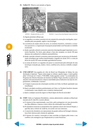 22. Unifor-CE Observe com atenção as figuras.




                    FIGURA 1 - Desenho de De Bry, séc XVI       FIGURA 2 - Usina de Álcool São Martinho Estado de São Paulo

               As figuras permitem afirmar que:
               a) os engenhos e as usinas consistem em um conjunto de construções interligadas, repre-
                  sentadas pela casa-grande, capela e casa de purgar.
               b) a existência de ampla oferta de terras, no nordeste brasileiro, estimulou a econo-
                  mia açucareira e a organização da pequena propriedade rural baseada no trabalho
8                 assalariado.
               c) desde o período colonial a economia canavieira desempenha papel importante na eco-
                  nomia brasileira. No início, para adoçar a boca dos europeus, no século XX para
                  abastecer de combustível a indústria automobilística.
               d) desde o período colonial a economia canavieira passou por um processo de desatuali-
                  zação tecnológica que acabou transformando o engenho do século XVI e a usina de
                  álcool do século XX numa atividade agroindustrial arcaica.
               e) as usinas de álcool e os engenhos de açúcar se caracterizam pela utilização de uma
                  tecnologia avançada que, desde o início, combina terra, técnica e trabalho compul-
                  sório.


           23. UNICAMP-SP Uma jogadora de vôlei do Brasil nas Olimpíadas de Sidney fez esta
               declaração à imprensa: “Agora vamos pegar as cubanas, aquelas negas, e vamos ganhar
               delas” (O Estado de S. Paulo, 27/09/2000). Ainda segundo o jornal: “A coordenadora do
               Programa dos Direitos Humanos do Instituto da Mulher Negra classifica as palavras da
               atacante como preconceituosas e alerta as autoridades para erradicarem esse tipo de com-
GABARITO




               portamento, combatendo o racismo”.
               a) Compare os processos de colonização ocorridos em Cuba e no Brasil, apontando suas
                  semelhanças.
               b) Qual a atividade econômica predominante em Cuba e no Nordeste brasileiro durante
                  a colonização e suas relações com o comércio internacional?
               c) Qual a condição social dos negros no Brasil depois do fim da escravidão?


           24. UFRN Sobre as Capitanias Hereditárias, sistema administrativo adotado no Brasil por
               iniciativa de D. João III, é correto afirmar:
               a) O sistema já fora experimentado, com êxito, pelos portugueses em suas possessões
                  nas ilhas atlânticas e marcou o início efetivo da colonização lusa no Brasil.
IMPRIMIR




               b) Os donatários tornavam-se proprietários das capitanias através da Carta de Doação, a
                  qual lhes dava o direito de vendê-las, de acordo com seus interesses.
               c) A maioria dos donatários era representante da grande nobreza de Portugal e demons-
                  trava forte interesse pelo sistema de capitanias.
               d) O fracasso do sistema é associado às lutas ocorridas na disputa pelas terras e aos
                  conflitos com estrangeiros que freqüentavam as costas brasileiras.



           Voltar                         HISTÓRIA - A primeira etapa do período colonial                              Avançar
 