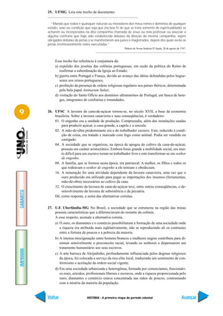 25. UFMG Leia este trecho de documento:


             “Mando que todos e quaisquer naturais ou moradores dos meus reinos e domínios de qualquer
           estado, sexo ou condição que seja que (na boa fé de que se trata somente de espiritualidade) se
           acharem ou incorporados na dita companhia chamada de Jesus ou nela professar ou associar a
           alguma confraria que haja sido estabelecida debaixo da direção da mesma companhia, sejam
           obrigados debaixo de penas a se manifestarem aos juízes e magistrados, depois dos quais serão as
           penas irremissivelmente neles executadas.”
                                                                Palácio de Nossa Senhora D’Ajuda, 28 de agosto de 1767.



                Esse trecho faz referência à conjuntura da:
                a) expulsão dos jesuítas das colônias portuguesas, em razão da política do Reino de
                   reafirmar a subordinação da Igreja ao Estado;
                b) guerra entre Portugal e França, devido ao avanço das idéias defendidas pelos hugue-
                   notes nos reinos portugueses;
                c) proibição da presença de ordens religiosas regulares nos países ibéricos, determinada
                   pela bula papal Animarum Saluti;
                d) visitação do Santo Ofício aos domínios ultramarinos de Portugal, em busca de here-
                   ges, integrantes de confrarias e irmandades.


9          26. UFSC A lavoura da cana-de-açúcar tornou-se, no século XVII, a base da economia
               brasileira. Sobre a lavoura canavieira e suas conseqüências, é verdadeiro:
               01. O engenho era a unidade de produção. Compreendia, além das instalações usadas
                   para produzir açúcar, a casa-grande, a capela e a senzala.
               02. A mão-de-obra predominante era a do trabalhador escravo. Este, reduzido à condi-
                   ção de coisa, era tratado e marcado com fogo como animal. Podia ser vendido ou
                   castigado.
               04. A sociedade que se organizou, na época de apogeu do cultivo da cana-de-açúcar,
                   possuía um caráter aristocrático. Embora fosse grande a mobilidade social, era mui-
                   to difícil para um escravo tornar-se trabalhador livre e este transformar-se em senhor
                   de engenho.
               08. A família, que se formou nesta época, era patriarcal. A mulher, os filhos e todos os
                   que rodeavam o senhor de engenho a ele temiam e obedeciam.
               16. A mineração foi uma atividade dependente da lavoura canavieira, uma vez que o
                   ouro produzido era utilizado para pagar as importações dos insumos (ferramentas,
                   mão-de-obra) necessários ao cultivo da cana.
               32. O crescimento da lavoura de cana-de-açúcar teve, entre outras conseqüências, o de-
GABARITO




                   senvolvimento da lavoura de subsistência e da pecuária.
               Dê, como resposta, a soma das alternativas corretas.


           27. U.F. Uberlândia-MG No Brasil, a sociedade que se estruturou na região das minas
               possuía características que a diferenciavam do restante da colônia.
               A esse respeito, assinale a alternativa correta.
                a) O ouro, os diamantes e o comércio possibilitaram a formação de uma sociedade onde
                   a riqueza era atribuída mais eqüitativamente, não se reproduzindo ali os contrastes
                   entre a fortuna de poucos e a pobreza da maioria.
                b) A intensa miscigenação entre homens brancos e mulheres negras contribuiu para di-
                   minuir sensivelmente o preconceito racial, levando os senhores a dispensarem um
                   tratamento humanitário aos seus escravos.
IMPRIMIR




                c) A arte barroca de Aleijadinho, profundamente influenciada pelos dogmas religiosos
                   da época, foi colocada a serviço da rica elite local, traduzindo um sentimento de con-
                   formismo e aceitação da ordem social vigente.
                d) Era uma sociedade urbanizada e heterogênea, formada por comerciantes, funcionári-
                   os reais, artesãos, profissionais liberais e escravos, onde a riqueza proporcionada pelo
                   ouro, diamantes e comércio estava concentrada nas mãos de poucos, contrastando
                   com a miséria da maioria da população.


           Voltar                     HISTÓRIA - A primeira etapa do período colonial                              Avançar
 