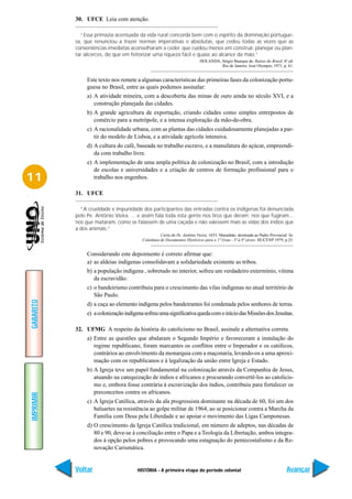 30. UFCE Leia com atenção.

             “Essa primazia acentuada da vida rural concorda bem com o espírito da dominação portugue-
           sa, que renunciou a trazer normas imperativas e absolutas, que cedeu todas as vezes que as
           conveniências imediatas aconselharam a ceder, que cuidou menos em construir, planejar ou plan-
           tar alicerces, do que em feitorizar uma riqueza fácil e quase ao alcance da mão.”
                                                                          HOLANDA, Sérgio Buarque de. Raízes do Brasil. 6ª ed.
                                                                                   Rio de Janeiro: José Olympio, 1971, p. 61.


                Este texto nos remete a algumas características das primeiras fases da colonização portu-
                guesa no Brasil, entre as quais podemos assinalar:
                a) A atividade mineira, com a descoberta das minas de ouro ainda no século XVI, e a
                   construção planejada das cidades.
                b) A grande agricultura de exportação, criando cidades como simples entrepostos de
                   comércio para a metrópole, e a intensa exploração da mão-de-obra.
                c) A racionalidade urbana, com as plantas das cidades cuidadosamente planejadas a par-
                   tir do modelo de Lisboa, e a atividade agrícola intensiva.
                d) A cultura do café, baseada no trabalho escravo, e a manufatura do açúcar, empreendi-
                   da com trabalho livre.
                e) A implementação de uma ampla política de colonização no Brasil, com a introdução
                   de escolas e universidades e a criação de centros de formação profissional para o
11                 trabalho nos engenhos.

           31. UFCE

             “A crueldade e impunidade dos participantes das entradas contra os indígenas foi denunciada
           pelo Pe. Antônio Vieira. ... e assim fala toda esta gente nos tiros que deram; nos que fugiram...
           nos que mataram, como se falassem de uma caçada e não valessem mais as vidas dos índios que
           a dos animais.”
                                                   Carta do Pe. Antônio Vieira, 1653, Maranhão, destinada ao Padre Provincial. In:
                                         Coletânea de Documentos Históricos para o 1º Grau - 5ª à 8ª séries. SE/CENP 1979, p.25.


                Considerando este depoimento é correto afirmar que:
                a) as aldeias indígenas consolidavam a solidariedade existente as tribos.
                b) a população indígena , sobretudo no interior, sofreu um verdadeiro extermínio, vítima
                   da escravidão.
                c) o bandeirismo contribuiu para o crescimento das vilas indígenas no atual território de
                   São Paulo.
GABARITO




                d) a caça ao elemento indígena pelos bandeirantes foi condenada pelos senhores de terras.
                e) a colonização indígena sofreu uma significativa queda com o início das Missões dos Jesuítas.

           32. UFMG A respeito da história do catolicismo no Brasil, assinale a alternativa correta.
                a) Entre as questões que abalaram o Segundo Império e favoreceram a instalação do
                   regime republicano, foram marcantes os conflitos entre o Imperador e os católicos,
                   contrários ao envolvimento da monarquia com a maçonaria, levando-os a uma aproxi-
                   mação com os republicanos e à legalização da união entre Igreja e Estado.
                b) A Igreja teve um papel fundamental na colonização através da Companhia de Jesus,
                   atuando na catequização de índios e africanos e procurando convertê-los ao catolicis-
                   mo e, embora fosse contrária à escravização dos índios, contribuiu para fortalecer os
                   preconceitos contra os africanos.
IMPRIMIR




                c) A Igreja Católica, através da ala progressista dominante na década de 60, foi um dos
                   baluartes na resistência ao golpe militar de 1964, ao se posicionar contra a Marcha da
                   Família com Deus pela Liberdade e ao apoiar o movimento das Ligas Camponesas.
                d) O crescimento da Igreja Católica tradicional, em número de adeptos, nas décadas de
                   80 e 90, deve-se à conciliação entre o Papa e a Teologia da Libertação, ambos integra-
                   dos à opção pelos pobres e provocando uma estagnação do pentecostalismo e da Re-
                   novação Carismática.


           Voltar                      HISTÓRIA - A primeira etapa do período colonial                                       Avançar
 